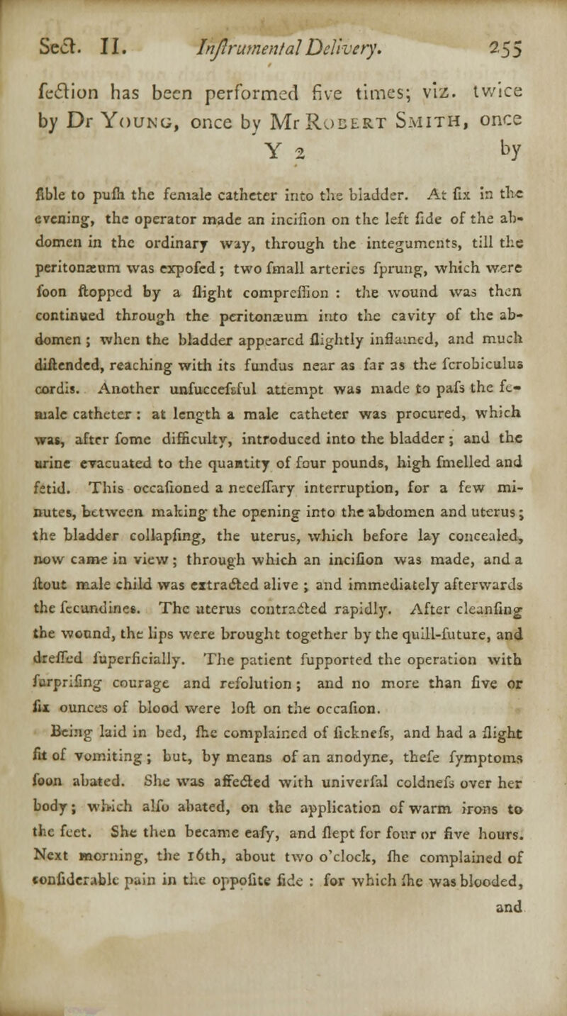 feCtion has been performed five times; viz. twice by Dr Young, once by Mr Robert Smith, once Y 2 by fible to pufh the female catheter into the bladder. At fix in the evening, the operator made an incifion on the left fide of the ab- domen in the ordinary way, through the integuments, till the peritonrenm was expofed ; two fmall arteries fprung, which were foon flopped by a flight compreffion : the wound was then continued through the peritonaeum into the cavity of the ab- domen ; when the bladder appeared flightly inflamed, and much diftended, reaching with its fundus near as far as the fcrobiculus cordis. Another unfuccefsful attempt was made to pafs the fe- aialc catheter : at length a male catheter was procured, which was, after fome difficulty, introduced into the bladder ; and the urine evacuated to the quantity of four pounds, high fmelled and fetid. This occafioned a neceffary interruption, for a few mi- nutes, between making the opening into the abdomen and uterus; the bladder collapfing, the uterus, which before lay concealed, now came in view; through which an incifion was made, and a flout male child was extracted alive ; and immediately afterwards the fecunuines. The uterus contrr.cled rapidly. After cleunfing the wound, the lips were brought together by the quill-future, and dreffed luperficially. The patient fupported the operation with furprifing courage and refolution ; and no more than five or fix ounces of blood were loft on the occafion. Being laid in bed, fhe complained of ficknefs, and had a flight fit of vomiting ; but, by means of an anodyne, thefe fymptoms foon abated. She was affe&ed with univerfal coldnefs over her body; which alfo abated, on the application of warm irons to the feet. She then became eafy, and flept for four or five hours. Next morning, the 16th, about two o'clock, fhe complained of confiderabk pain in the oppofite fide : for which fhe was blooded, and