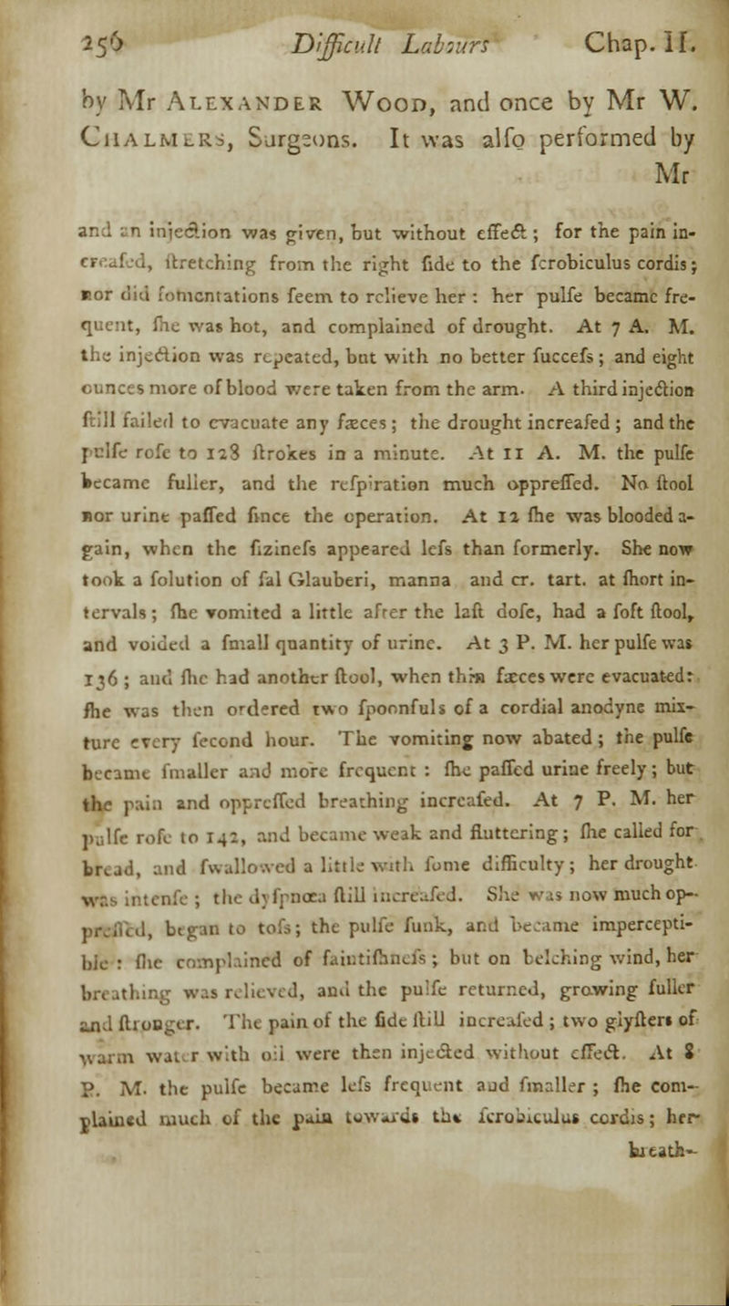 by Mr Alexander Wood, and once by Mr W. Chalmers, Surgeons. It was alfo performed by Mr and an injedion was given, but without effeft ; for the pain in- ., ltretching from the right fide to the frrobiculus cordis; nor did fomentations feem to relieve her : her pulfe became fre- quent, fhe was hot, and complained of drought. At 7 A. M. the injection was repeated, bat with no better fuccefs ; and eight ounces more of blood were taken from the arm. A third injection ftill failed to evacuate any faces; tiie drought increafed ; and the pnlfc rofe to 128 ftrokes in a minute. At II A. M. the pulfe became fuller, and the refpiration much oppreffed. No ftool nor urine pafled fince the operation. At 12 fhe was blooded a- gain, when the fizinefs appeared lefs than formerly. She now took a folution of fal Glauberi, manna and cr. tart, at fhort in- tervals; fhe vomited a little afrer the laft dofe, had a foft ftool, and voided a fmall quantity of urine. At 3 P. M. her pulfe was 136 ; and flic had another ftool, when thru faces were evacuated: fhe was then ordered two fpoonfulsofa cordial anodyne mix- ture every fecond hour. The vomiting now abated; the pulfe became fmallcr and more frequent : fhe paffed urine freely; but the pain and oppreffed breathing increafed. At 7 P. M. her pulfe rofe to 142, and became weak and fluttering; fhe called for bread, and fwallowed a little with fome difficulty; her drought wis intenfe ; the dyfpnaea ftill incrtbied. She vis now muchop- 1, btgan to tofs; the pulfe funk, and became impercepti- ble : flic complained of faiutifenefs; but on belehing wind, her breathing was relieved, and the pu'fe returned, growing fuller and fti ooger. The pain of the fide Hill increafed ; two giyfters of warm water.with oil were then injected without effect. At 8 P. M- the pulfe became lefs frequent aud fmaller ; fhe com- plained much of the paiu tow*ids th* icrobiculu* cordis; her- bitath-