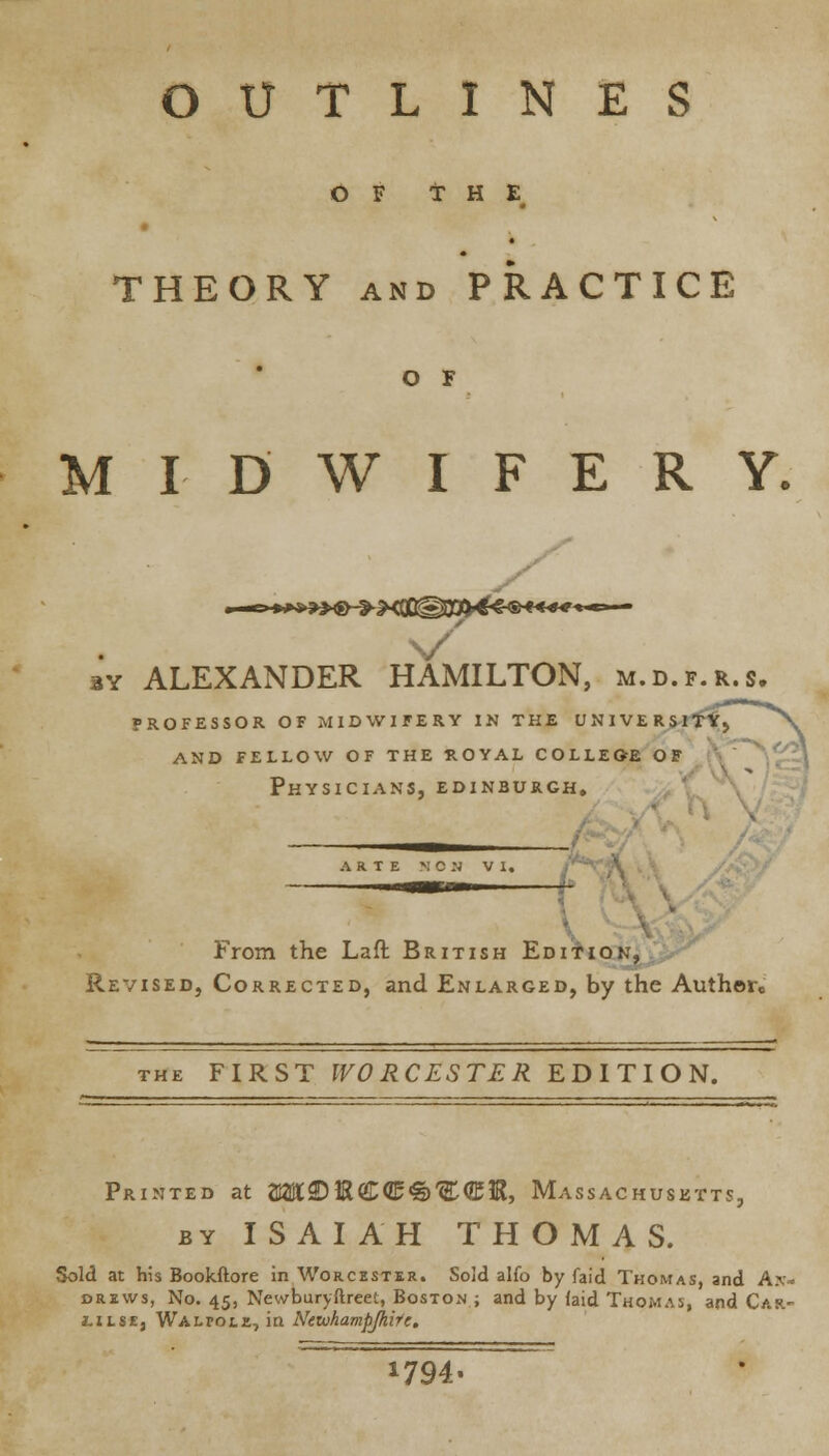 OUTLINES OF THE THEORY and PRACTICE o r MIDWIFERY. ay ALEXANDER HAMILTON, m.d.f.r.s. PROFESSOR OF MIDWIFERY IN THE UNIVERSlflTj and fellow of the royal colleoe of Physicians, Edinburgh. c/n _ From the Laft British Edition, Revised, Corrected, and Enlarged, by the Authore the FIRST WORCESTER EDITION. Printed at 7M2D ft CC% W<EIB, Massachusetts, by ISAIAH THOMAS. Sold at his Bookftore in Worcester. Sold alfo by faid Thomas, and An- drews, No. 45, Newburyftreet, Boston ; and by (aid Thomas, and Car.- iilse, Wali-ole, in Netohampjhirc,