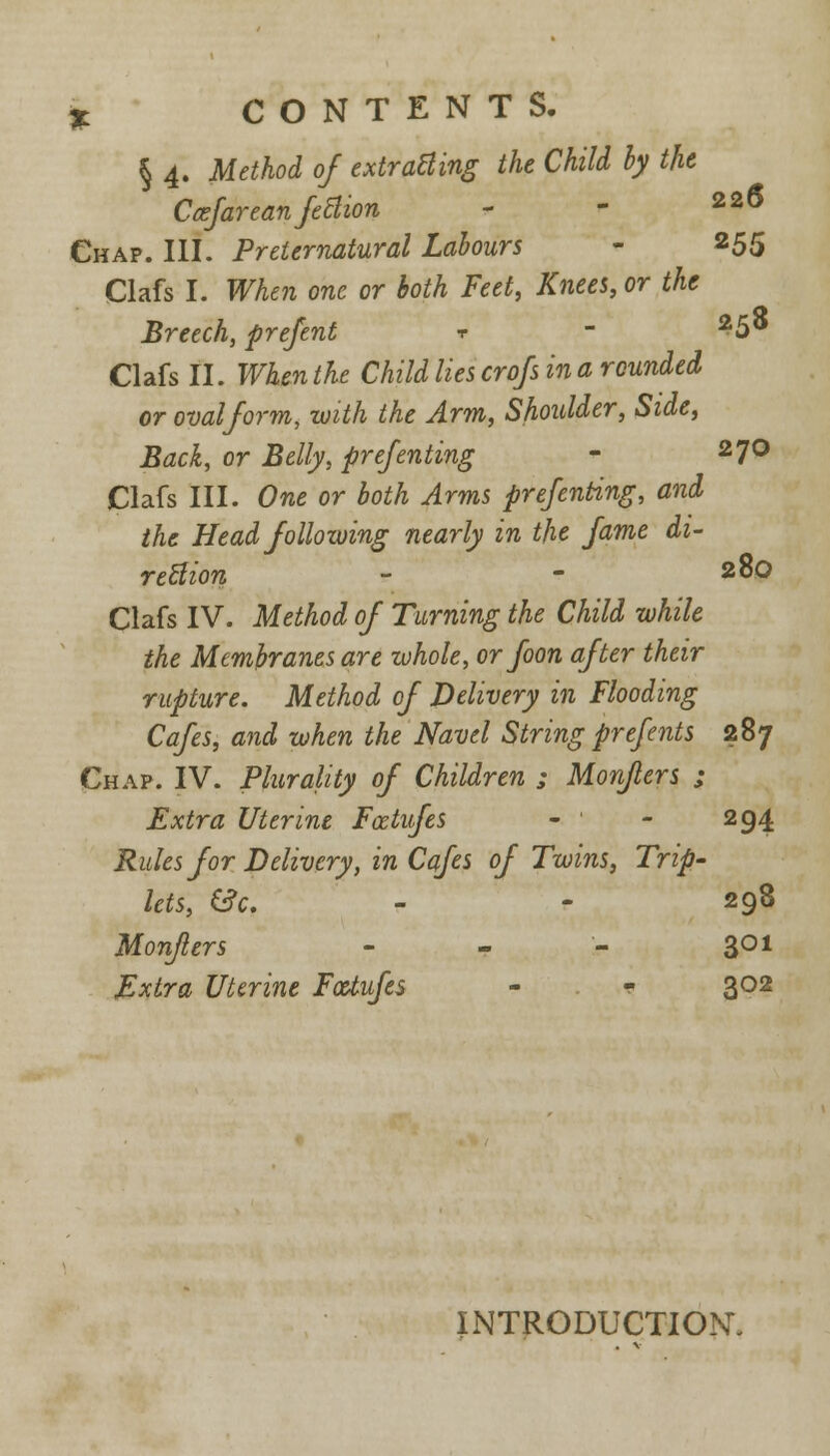 § 4. Method of extracting the Child by the Ccefareanfettion - - 22^ Chap. III. Preternatural Labours - 255 Clafs I. When one or both Feet, Knees, or the Breech, prefent ? - 25° Clafs II. When the Child lies crofs in a rounded or oval form, with the Arm, Shoulder, Side, Back, or Belly, prefenting <■ 27° Clafs III. One or both Arms prefenting, and the Head following nearly in the fame di- rection - - 28o Clafs IV. Method of Turning the Child while the Membranes are whole, orfoon after their rupture. Method of Delivery in Flooding Cafes, and when the Navel String prefents 287 Chap. IV. Plurality of Children ; Monflers ; Extra Uterine Fcetufes - ' - 294 Rules for Delivery, in Cafes of Twins, Trip- lets, &c. - - 298 Monflers - - - 301 Extra Uterine Fcetufes - * 302 INTRODUCTION.