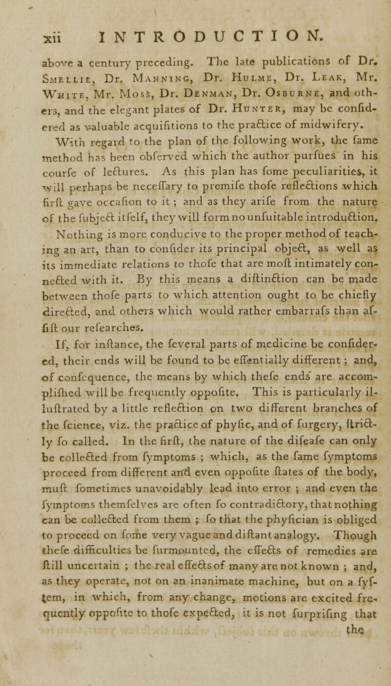 above a century preceding. The late publications of Dr. Smellie, Dr. Manning, Dr. Hulme, Dr. Leak, Mr. White. Mr. Moss, Dr. Denman, Dr. Osburne, and oth- ers, and the elegant plates of Dr. Hunter, may be consid- ered as valuable acquisitions to the practice of midwifery. With regard to the plan of the following work, the fame method has been obferved which the author purfues in his courfe of lectures. As this plan has fome peculiarities, it Vill perhaps be neceffary to premife thofe reflections which firft gave occafion to it ; and as they arife from the nature of the fubjeft itfelf, they will formnounfuitable introduction. Nothing is more conducive to the proper method of teach- ing an art, than to confider its principal object., as well as its immediate relations to thofe that are mofl intimately con- nected with it. By this means a diftinct-ion can be made between thofe parts to which attention ought to be chiefly directed, and others which would rather embarrafs than af- fiftour refearches. If, for inftance, the fcveral parts of medicine be confider- cd, their ends will be found to be eflentially different; and, of confcquence, the means by which thefe ends' are accom- plifhed will be frequently oppofite. This is particularly il- luftrated by a little reflection on two different branches of the fcience, viz. the practice of phyfic, and of furgery, Itricl- ly fo called. In the firft, the nature of the difeafe can only be collected.from fymptoms ; which, as the fame fymptoms proceed from different and even oppofite ftates of the body, muft fometimes unavoidably lead into error ; and even the fymptoms themfelves are often fo contradictory, that nothing can be collected from them ; fo that the phyfician is obliged to proceed on fome very vague and diftant analogy. Though thefe difficulties be furmountcd, the effe£ts of remedies are ftill uncertain ; the real effects of many are not known ; and, as they operate, not on an inanimate machine, but on a fyf- £em, in which, from any change, motions are excited fre- quently oppofite to thofe expected, it is not furpriflng that the