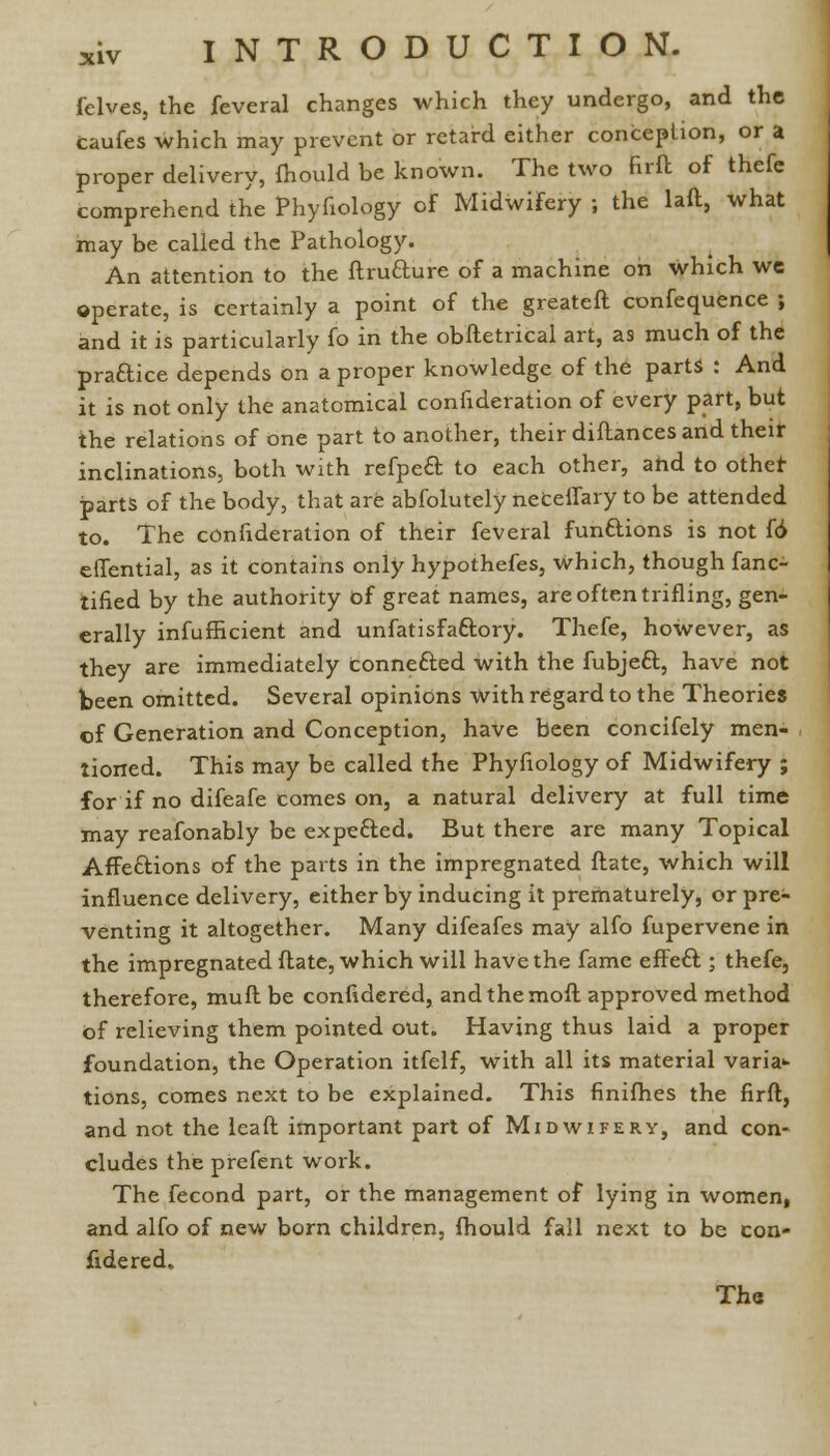 fclves, the feveral changes which they undergo, and the caufes which may prevent or retard either conception, or a proper delivery, fhould be known. The two firft of thefe comprehend the Phyfiology of Midwifery ; the lad, what may be called the Pathology. An attention to the ftruaure of a machine on which we operate, is certainly a point of the greateft confequence ; and it is particularly fo in the obftetrical art, as much of the praaice depends on a proper knowledge of the parts : And it is not only the anatomical confideration of every part, but the relations of one part to another, their diftances and their inclinations, both with refpe£t to each other, ahd to other parts of the body, that are abfolutely neceffary to be attended to. The confideration of their feveral fun&ions is not (6 effential, as it contains only hypothefes, which, though fanc- tified by the authority of great names, are often trifling, gen- erally infufficient and unfatisfa&ory. Thefe, however, as they are immediately connefted with the fubjeft, have not been omitted. Several opinions with regard to the Theories of Generation and Conception, have been concifely men- tioned. This may be called the Phyfiology of Midwifery ; for if no difeafe comes on, a natural delivery at full time may reafonably be expefted. But there are many Topical Affe&ions of the parts in the impregnated ftate, which will influence delivery, either by inducing it prematurely, or pre- venting it altogether. Many difeafes may alfo fupervene in the impregnated ftate, which will have the fame effeft ; thefe, therefore, muft be confidered, andthemoft approved method of relieving them pointed out. Having thus laid a proper foundation, the Operation itfelf, with all its material varia>- tions, comes next to be explained. This finifhes the firft, and not the lead important part of Midwifery, and con- cludes the prefent work. The fecond part, or the management of lying in women, and alfo of new born children, fhould fall next to be con- fidered.