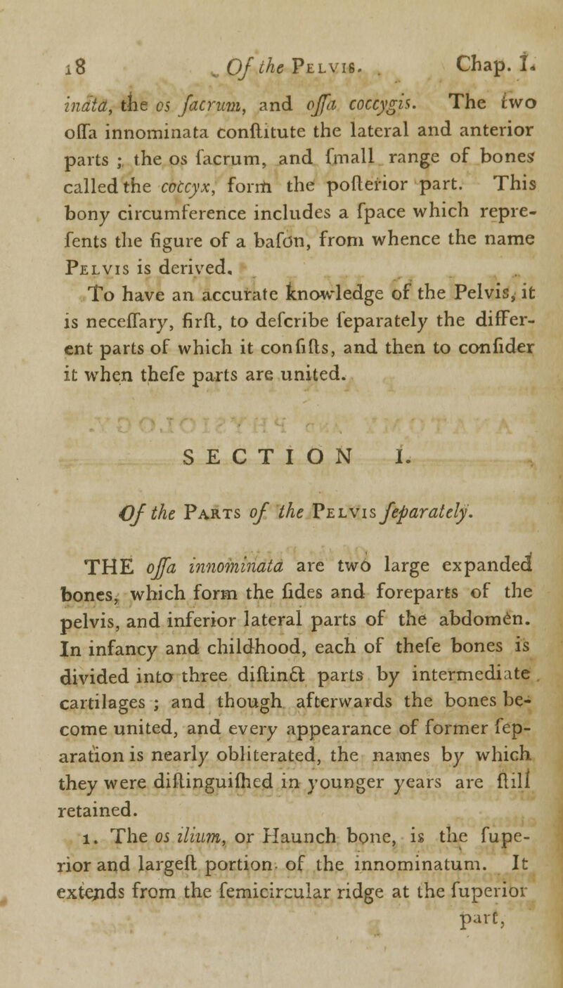 inata, the cs facrum, and offh coccygis. The two oflfa innominata conftitute the lateral and anterior parts ; the os facrum, and fmall range of bones called the coccyx, forrh the pofterior part. This bony circumference includes a fpace which repre- fents the figure of a bafdn, from whence the name Pelvis is derived. To have an accurate knowledge of the Pelvis, it is neceffary, firft, to defcribe feparately the differ- ent parts of which it confifts, and then to confider it when thefe parts are united. SECTION I. Of the Parts of the Pelvis feparately. THE ojfa innoininata are two large expanded bones, which form the fides and foreparts of the pelvis, and inferior lateral parts of the abdomen. In infancy and childhood, each of thefe bones is divided into three diftincl parts by intermediate cartilages ; and though afterwards the bones be- come united, and every appearance of former fep- aration is nearly obliterated, the names by which they were diiiinguifhed in younger years are {till retained. 1. The os ilium, or Haunch bone, is the fupe- rior and largefl portion of the innominatum. It extends from the femicircular ridge at the fuperior part,