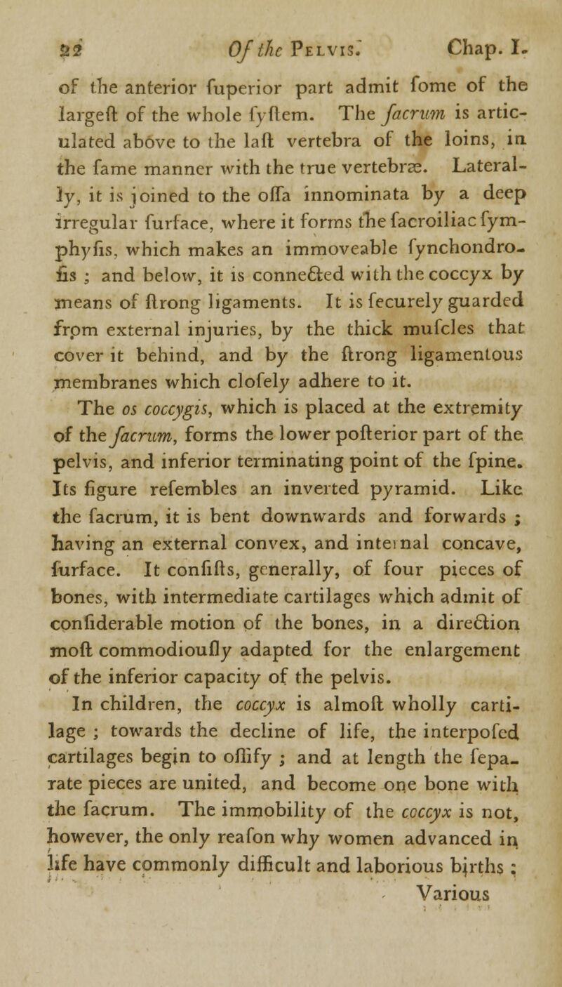 of the anterior fuperior part admit fome of the largeft of the whole fyftem. The facrum is artic- ulated above to the laft vertebra of the loins, in the fame manner with the true vertebras. Lateral- ly, it is joined to the ofla innominata by a deep irregular furface, where it forms thefacroiliacfym- phyfis. which makes an immoveable fynchondro- fis ; and below, it is connected with the coccyx by means of ftrong ligaments. It is fecurely guarded from external injuries, by the thick mufcles that cover it behind, and by the ftrong ligamentous membranes which clofely adhere to it. The os coccygis, which is placed at the extremity of the facrum, forms the lower pofterior part of the pelvis, and inferior terminating point of the fpine. Its figure refembles an inverted pyramid. Like the facrum, it is bent downwards and forwards ; having an external convex, and internal concave, furface. It confifts, generally, of four pieces of bones, with intermediate cartilages which admit of confiderable motion of the bones, in a direction mod commodioufly adapted for the enlargement of the inferior capacity of the pelvis. In children, the coccyx is almoit wholly carti- lage ; towards the decline of life, the interpofed cartilages begin to oflify ; and at length the fepa- rate pieces are united, and become one bone with the facrum. The immobility of the coccyx is not, however, the only reafon why women advanced in life have commonly difficult and laborious berths : Various