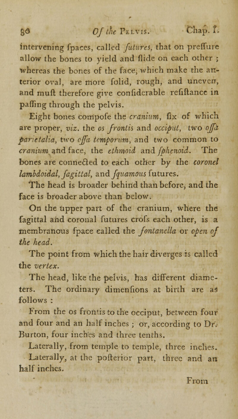 ga OfdieViLVis. Chap. f. intervening fpaces, called futures, that on preffure allow the bones to yield and Hide on each other ; whereas the bones of the face, which make the an- terior oval, are more folid, rough, and uneven, and muft therefore give considerable refiftance in palling through the pelvis. Eight bones compofe the cranium, fix of which are proper, viz. the os Jrontis and occiput, two ojfii parietalia, two effa temporum, and two common to craniitm.ztidface, the ethmoid and fphenoid. The bones are connected to each other by the coronet lambdoidal, Jagittal, and fquamous futures. The head is broader behind than before, and the face is broader above than below. On the upper part of the cranium, where the fagittal and coronal futures crofs each other, is a membranous fpace called the fontanella or open of the head. The point from which the hair diverges is called the vertex. The head, like the pelvis, has different diame- ters. The ordinary dimenfions at birth are aS follows : From the os frontis to the occiput, between four and four and an half inches ; or, according to Dr. Burton, four inches and three tenths. Laterally, from temple to temple, three inches. Laterally, at the pofterior part, three and an half inches. From