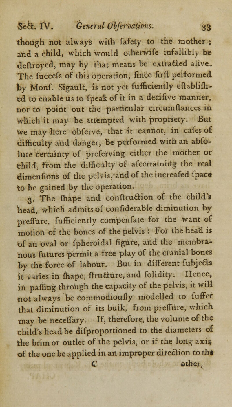 though not always with fafety to the mother ; and a child, which would otherwife infallibly be deftroyed, may by that means be extra&ed alive. The fuccefs of this operation, fmce firft performed by Monf. Sigault, is not yet fufficiently eftablifh- ed to enable Us to fpeak of it in a decifive manner, nor to point out the particular circumftances in which it may be attempted with propriety. But We may here obferve, that it cannot, in cafes of difficulty and danger, be performed with an abso- lute certainty of preferving either the mother or thild, from the difficulty of afcertainirig the real dimenfiohs of the pelvis, and of the increafed fpacs to be gained by the operation. 3. The fhape and conftruftion of the child's head, which admits of confiderable diminution by pieflure, Sufficiently compenfate for the want of: motion of the bones of the pelvis : For the head is of an oval or fpheroidal figure, and the membra- nous futures permit a free play of the cranial bones by the force of labour. But in different fubjeds it varies in fhape, ftrufture, and folidity. Hence, in paffing through the capacity of the pelvis, it will not always be commodioufly modelled to fufFer that diminution of its bulk, from prefTure, which may be neceffary. If, therefore, the volume of the child's head be difproportioned to the diameters of the brim or outlet of the pelvis, or if the long axis, of the one be applied in an improper direction to th* C other,