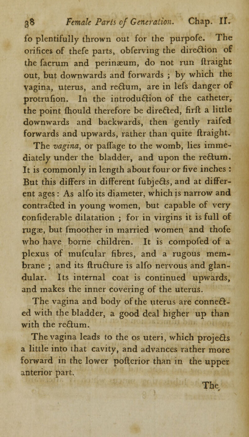 fo plentifully thrown out for the purpofe. The orifices of thefe parts, obferving the direction of the facrum and perinaeum, do not run ftraight out, but downwards and forwards ; by which the vagina, uterus, and re&um, are in lefs danger of protrufion. In the introduction of the catheter, the point fhould therefore be directed, firft a little downwards and backwards, then gently raifed forwards and upwards, rather than quite ftraight. The vagina, or paffage to the womb, lies imme- diately under the bladder, and upon the reftum. It is commonly in length about four or five inches : But this differs in different fubje&s, and at differ- ent ages : As alfo its diameter, which is narrow and contracted in young women, but capable of very confiderable dilatation ; for in virgins it is full of rugae, but fmoother in married women and thofe who have borne children. It is compofed of a plexus of mufcular fibres, and a rugous mem- brane ; and its ftructure is alfo nervous and glan- dular. Its internal coat is continued upwards, and makes the inner covering of the uterus. The vagina and body of the uterus are connect- ed with the bladder, a good deal higher up than with the rectum. The vagina leads to the os uteri, which projects a little into that cavity, and advances rather more forward in the lower pofterior than in the upper anterior part.