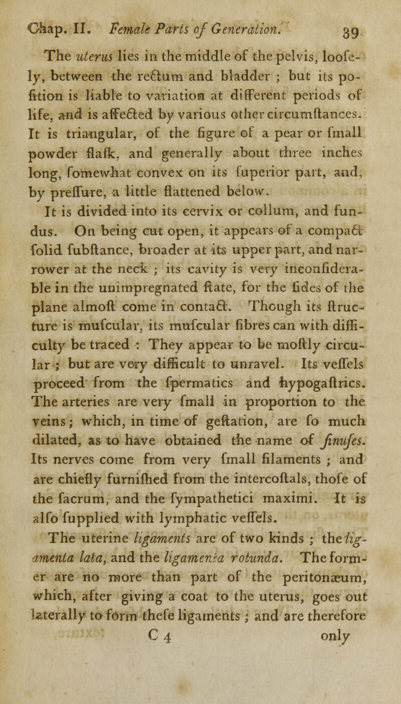 The uterus lies in the middle of the pelvis, loofe- ly, between the reftura and bladder ; but its po- sition is liable to variation at different periods of life, and is affected by various other circumftances. It is triangular, of the figure of a pear or fmail powder flaflc, and generally about three inches long, fomewhat convex on its fuperior part, and, by preffure, a little flattened below. It is divided into its cervix or collum, and fun- dus. On being cut open, it appears of a compact, folid fubftance, broader at its upper part, and nar- rower at the neck ; its cavity is very inconfidera- ble in the unimpregnated flate, for the tides of the plane almoft come in contact. Though its ftruc- ture is mufcular, its mufcular fibres can with diffi- culty be traced : They appear to be rnoftly circu- lar ; but are very difficult to unravel. Its veffels proceed from the fpermatics and Jiypogaftrics. The arteries are very fmall in proportion to the veins; which, in time of geftation, are fo much dilated, as to have obtained the name of Jinufes. Its nerves come from very fmall filaments ; and are chiefly furnifhed from the intercoftals, thofe of the facrum, and the fympathetici maximi. It is alfo fupplied with lymphatic veffels. The uterine ligaments are of two kinds ; theiig- amenta lata, and the ligamenia rotunda. The form- er are no more than part of the peritonaeum, which, after giving a coat to the uterus, goes out laterally to form thefe ligaments; and are therefore C 4 only