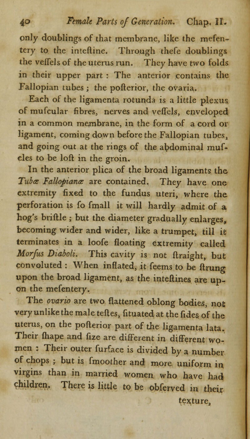 pnly doublings of that membrane, like the mefen- tery to the interline. Through thefe doublings the vefTels of the uterus run. They have two folds in their upper part : The anterior contains the Fallopian tubes ; the pofterior, the ovaria. Each of the ligamenta rotunda is a little plexus of mufcular fibres, nerves and vefTels, enveloped in a common membrane, in the form of a cord or ligament, coming down before the Fallopian tubes, and going out at the rings of the abdominal muf- cles to be loft in the groin. In the anterior plica of the broad ligaments the, Tubas Fallopian^ are contained. They have one extremity fixed to the fundus uteri, where the. perforation is fo fmall it will hardly admit of a hog's briftle ; but the diameter gradually enlarges, becoming wider and wider, like a trumpet, till it terminates in a loofe floating extremity called Morfus DiabolL This cavity is not flraight, bat convoluted : When inflated, it feems to be ftrung upon the broad ligament, as the inteftines are up- on the mefentery. The ovario are two flattened oblong bodies, not very unlike the male teftes, fituated at the fides of the uterus, on the pofterior part of the ligamenta lata. Their fhape and fize are different in different wo- men : Their outer furface is divided by a number of chops ; but is fmoother and more uniform in virgins than in married women who have had children. There is little to be obferved w their texture,