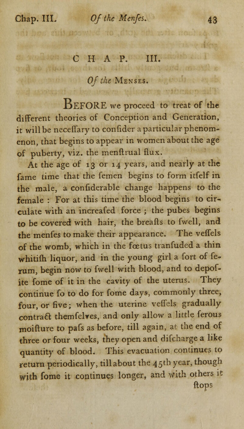 CHAP. III. Of the Menses. JjEFORE we proceed to treat of the different theories of Conception and Generation, it will be neceffary to confider a particular phenom- enon, that begins to appear in women about the age of puberty, viz. the menftrual flux. At the age of 13 or 14 years, and nearly at the fame time that the femen begins to form itfelf in the male, a confiderable change happens to the female : For at this time the blood begins to cir- culate with an increafed force ; the pubes begins to be covered with hair, the breafts to fwell, and the menfes to make their appearance. The veffels of the womb, which in the foetus tranfuded a thin whitifh liquor, and in the young girl a fort of fe- rum, begin now to fwell with blood, and to depof- ite fome of it in the cavity of the uterus. They continue fo to do for fome days, commonly three, four, or five; when the uterine veffels gradually contraft themfelres, and only allow a little ferous moifture to pafs as before, till again, at the end of three or four weeks, they open and difcharge a like quantity of blood. This evacuation continues to return periodically, till about the 45th year, though with fome it continues longer, and with others it flops