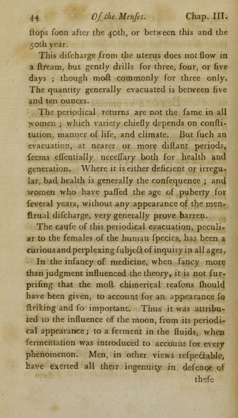 flops Toon after the 40th, or between this and the 50th year. This difcharge from the uterus docs not flow in a ftream, but gently drills for three, four, or five days ; though moil commonly for three only. The quantity generally evacuated is between five and ten ounces. The periodical returns are not the fame in all women j which variety chiefly depends on confti- tution, manner of life, and climate. But fuch an evacuation, at nearer or more diftant periods, feems effentially neceflary both for health and generation. Where it is either deficient or irregu- lar, bad health is generally the confequence ; and women who have paffed the age of puberty for feveral years, without any appearance of the men? ftrual difcharge, very generally prove barren. The caufe of this periodical evacuation, peculir ar to the females of the human fpecics, has been 3. curious and perplexing fubjedl of inquiry in all ages. In the infancy of medicine, when fancy more than judgment influenced the theory, it is not fur- prifing that the moil chimerical reafons fhould have been given, to account for an appearance fo finking and fo important. Thus it was attribu- ted to the influence of the moon, from its periodi- cal appearance; to a ferment in the fluids, when fermentation was introduced to account for every phenomenon. Men, in other views refpeclable, have exerted all their ingenuity in defence of thefe