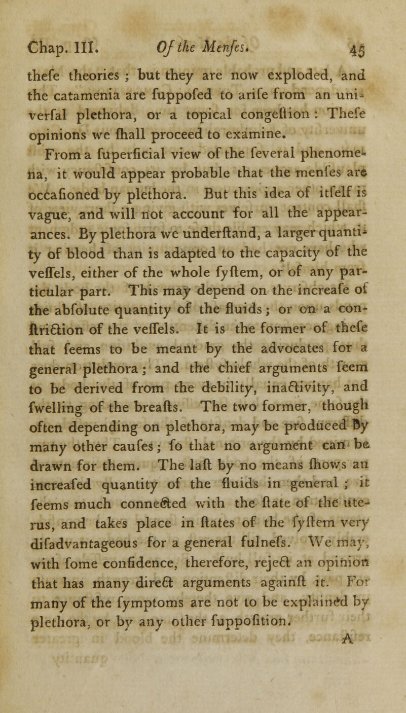 thefe theories ; but they are now exploded, and the catamenia are fuppofed to arife from an uni^ verfal plethora, or a topical congetiion : Thefe opinions we fhall proceed to examine. From a fuperficial view of the feveral phenome- na, it would appear probable that the menfes are occafioned by plethora. But this idea of itfelf is vague, and will not account for all the appear- ances. By plethora we underftand, a larger quanti* ty of blood than is adapted to the capacity of the veffels, either of the whole fyftem, or of any par- ticular part. This may depend on the increafe of the abfolute quantity of the fluids; or on a con- ftri&ion of the veffels. It is the former of thefe that feems to be meant by the advocates for a general plethora; and the chief arguments feem to be derived from the debility, inactivity, and fwelling of the breafts. The two former, though often depending on plethora, may be produced By many other caufes; fo that no argument can be drawn for them. The laft by no means fhows an increafed quantity of the fluids in general ; it feems much connected with the ftate of the ute- rus, and takes place in ftates of the fyftem very difadvantageous for a general fulnefs. We may, with fome confidence, therefore, reject: an opinion that has many direct arguments againfl it. For many of the fymptoms are not to be explained by plethora; or by any other fuppofition. A