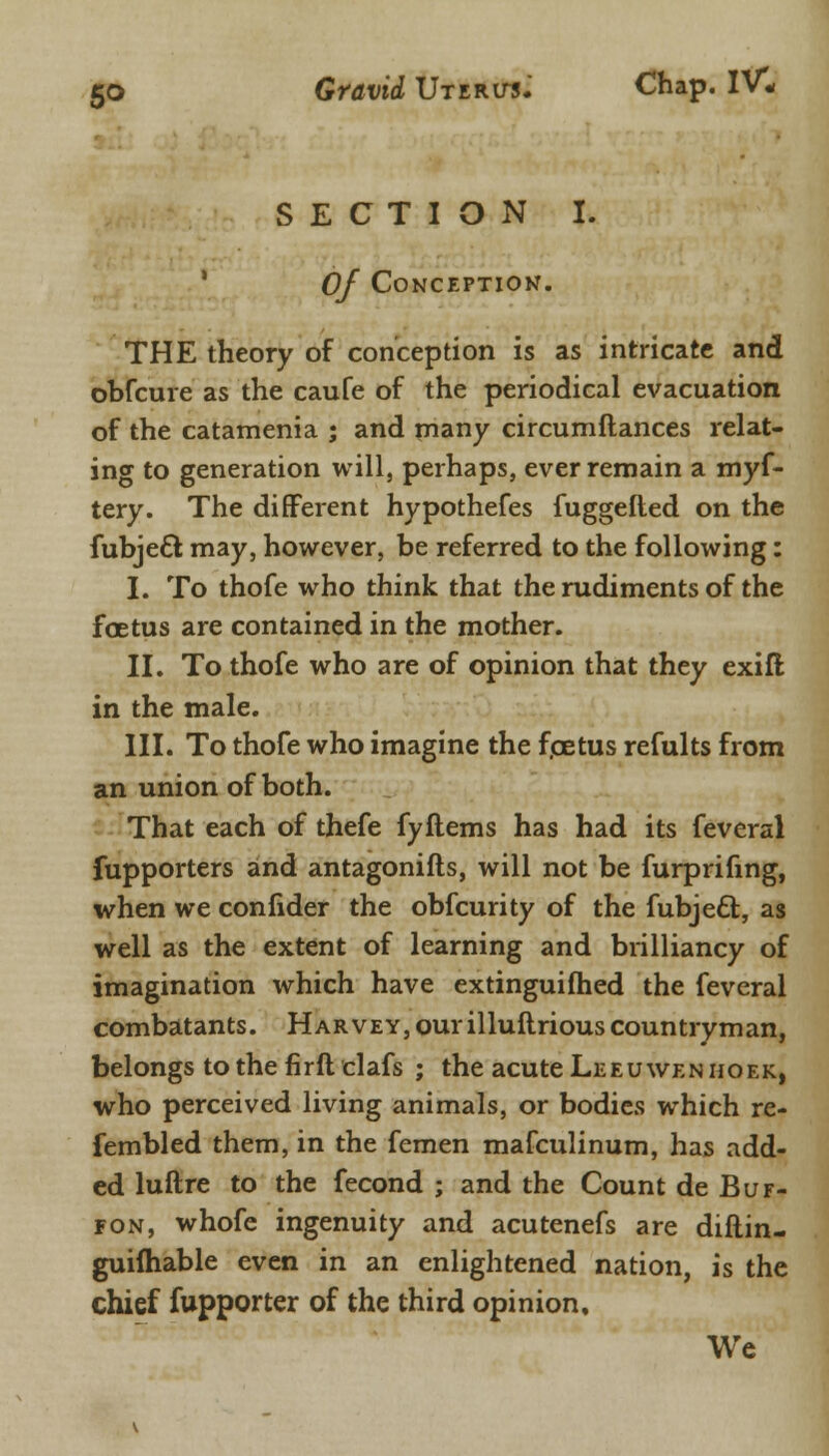 SECTION I. Of Conception. THE theory of conception is as intricate and obfcure as the caufe of the periodical evacuation of the catamenia ; and many circumftances relat- ing to generation will, perhaps, ever remain a myf- tery. The different hypothefes fuggefted on the fubjecl may, however, be referred to the following: I. To thofe who think that the rudiments of the foetus are contained in the mother. II. To thofe who are of opinion that they exifl in the male. III. To thofe who imagine the foetus refults from an union of both. That each of thefe fyflems has had its feveral fupporters and antagonifts, will not be furprifing, when we confider the obfcurity of the fubjecT;, as well as the extent of learning and brilliancy of imagination which have extinguished the feveral combatants. Harvey, our illuftrious countryman, belongs to the fir del afs ; the acute Lee u wen no ek, who perceived living animals, or bodies which re- fembled them, in the femen mafculinum, has add- ed luftre to the fecond ; and the Count de Buf- fon, whofe ingenuity and acutenefs are diftin- guifhable even in an enlightened nation, is the chief fupporter of the third opinion. We