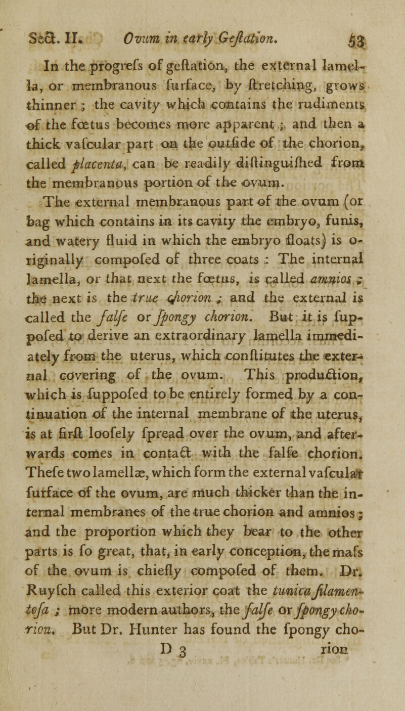 In the progrefs of geftation, the external lamel- la, or membranous furface, by ftretching, grows thinner ; the cavity which contains the rudiments of the foetus becomes more apparent ;. and then a thick valcular part on the outilde of the chorion, called placenta, can be readily diftinguifhed from; the membranous portion of the ovum. The external membranous part of the ovum (or bag which contains in its cavity the embryo, funis, and watery fluid in which the embryo floats) is o- riginally compofed of three coats : The internal lamella, or that next the foetus, is called amnios ; the next is the true cjiorwn „• and the external is called the Jalfe or fpongy chorion. But it is fup- pofed to derive an extraordinary lamella immedi- ately from the uterus, which conftitutes the exter- nal covering of the ovum. This production, which is fuppofed to be entirely formed by a con- tinuation of the internal membrane of the uterus, is at firft loofely fpread over the ovum, and after- wards comes in contact with the falfe chorion. Thefe two lamellae, which form the external vafculaJr furface of the ovum, are much thicker than the in- ternal membranes of the true chorion and amnios; and the proportion which they bear to the other parts is fo great, that, in early conception, the mafs of the ovum is chiefly compofed of them. Dr. Ruyfch called this exterior coat the tunicaJUameri- tefa ; more modern authors, the Jalfe or fpongy cho- rion. But Dr. Hunter has found the fpongy cho- D 3 rion