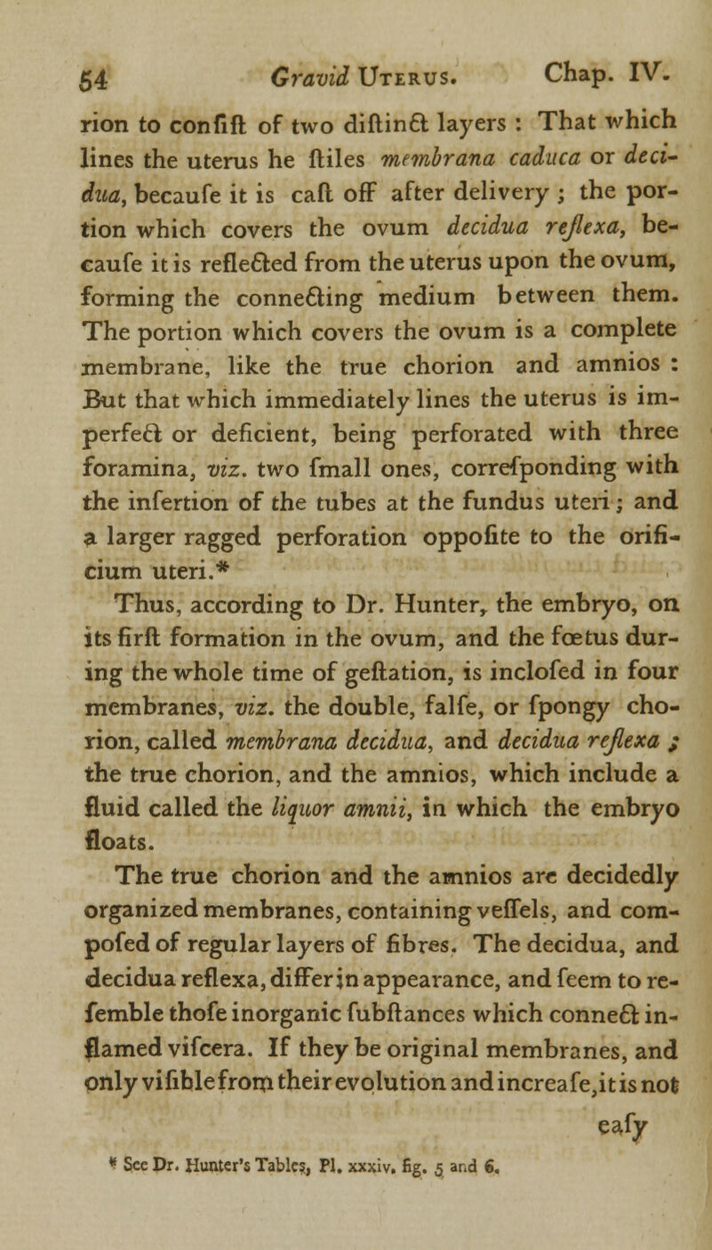 rion to confift of two diftinft layers : That which lines the uterus he ftiles membrana caduca or deci- dua, becaufe it is cafl off after delivery ; the por- tion which covers the ovum decidua rejlexa, be- caufe it is reflected from the uterus upon the ovum, forming the connecting medium between them. The portion which covers the ovum is a complete membrane, like the true chorion and amnios : But that which immediately lines the uterus is im- perfect or deficient, being perforated with three foramina, viz. two fmall ones, corresponding with the infertion of the tubes at the fundus uteri; and a larger ragged perforation oppofite to the orifi- cium uteri.* Thus, according to Dr. Hunter, the embryo, on itsfirft formation in the ovum, and the foetus dur- ing the whole time of geftation, is inclofed in four membranes, viz. the double, falfe, or fpongy cho- rion, called membrana decidua, and decidua rejlexa ; the true chorion, and the amnios, which include a fluid called the liquor amnii, in which the embryo floats. The true chorion and the amnios are decidedly organized membranes, containing veffels, and com- pofed of regular layers of fibres. The decidua, and decidua reflexa, differ in appearance, and feem to re- femble thofe inorganic fubftances which connect in- flamed vifcera. If they be original membranes, and onlyvifiblefromtheirevqlutionandincreafejitisnofc eafy * See Dr. Hunter's Tabic?, PL xxxiv. fig. 5 and 6.