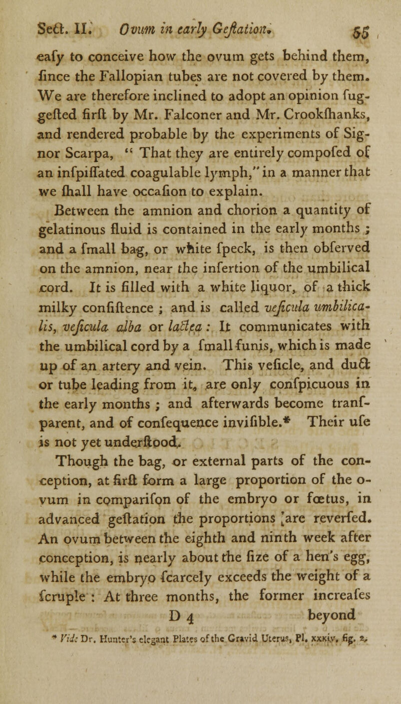 eafy to conceive how the ovum gets behind them, fince the Fallopian tubes are not covered by them. We are therefore inclined to adopt an opinion fug- gelled firft by Mr. Falconer and Mr. Crookfhanks, and rendered probable by the experiments of Sig- nor Scarpa,  That they are entirely compofed of an infpiflated coagulable lymph, in a manner that we (hall have occafion to explain. Between the amnion and chorion a quantity of gelatinous fluid is contained in the early months ; and a fmall bag, or white fpeck, is then obferved on the amnion, near the infertion of the umbilical cord. It is filled with a white liquor, of a thick milky confiftence ; and is called vejicula umbilica- lis, vejicula alba or latlca: It communicates with the umbilical cord by a fmall funis, which is made up of an artery and vein. This veficle, and duel; or tube leading from it, are only confpicuous in the early months ; and afterwards become trans- parent, and of confequence invifible.* Their ufe is not yet underftood, Though the bag, or external parts of the con- ception, at firfl; form a large proportion of the o- vum in comparifon of the embryo or foetus, in advanced geftation the proportions [are reverfed. An ovum between the eighth and ninth week after conception, is nearly about the lize of a hen's egg, while the embryo Scarcely exceeds the weight of a fcruple : At three months, the former increafes D 4 beyond * Vide Dr. Hunter's elegant Plates of the Gravid Uterus, PI. xxjeiy. fig. 2,