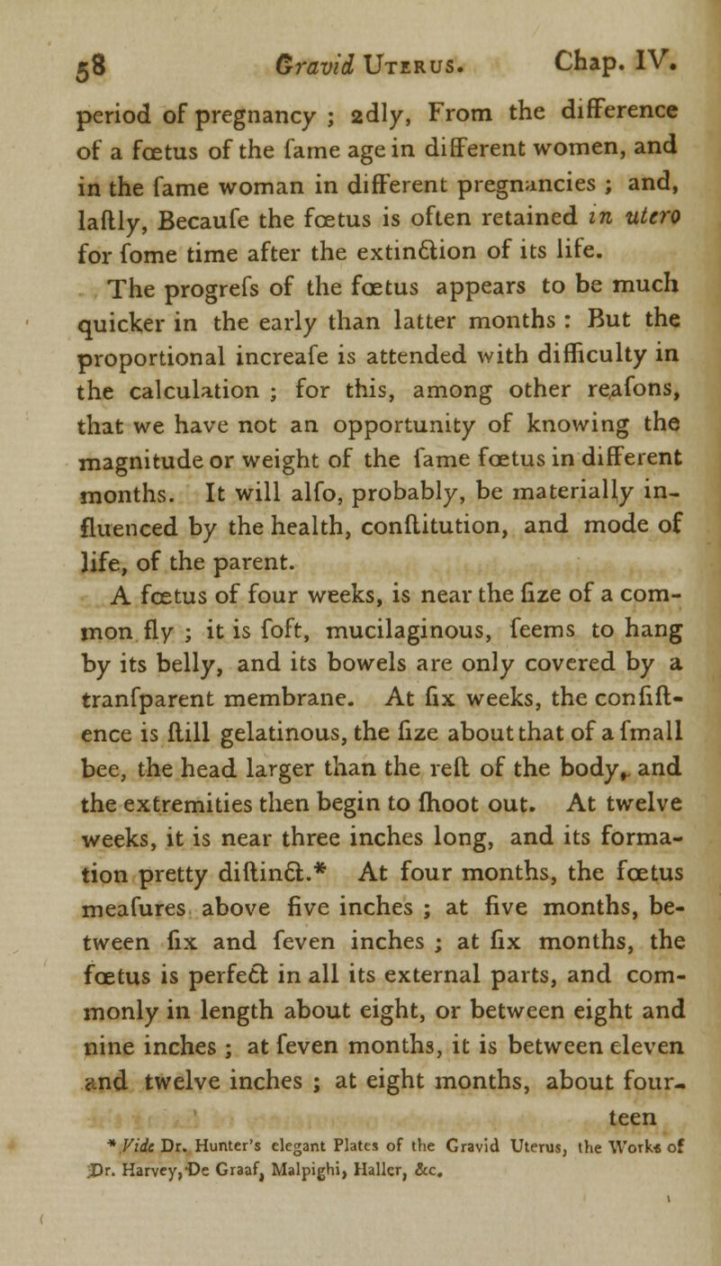 period of pregnancy ; 2dly, From the difference of a foetus of the fame age in different women, and in the fame woman in different pregnancies ; and, laftly, Becaufe the foetus is often retained in utero for fome time after the extinction of its life. The progrefs of the foetus appears to be much quicker in the early than latter months : But the proportional increafe is attended with difficulty in the calculation ; for this, among other re,afons, that we have not an opportunity of knowing the magnitude or weight of the fame foetus in different months. It will alfo, probably, be materially in- fluenced by the health, conflitution, and mode of life, of the parent. A foetus of four weeks, is near the fize of a com- mon fly ; it is foft, mucilaginous, feems to hang by its belly, and its bowels are only covered by a tranfparent membrane. At fix weeks, the confift- ence is flill gelatinous, the fize about that of afmall bee, the head larger than the reft of the body, and the extremities then begin to moot out. At twelve weeks, it is near three inches long, and its forma- tion pretty diftinct..* At four months, the foetus meafures above five inches ; at five months, be- tween fix and feven inches ; at fix months, the foetus is perfect in all its external parts, and com- monly in length about eight, or between eight and nine inches ; at feven months, it is between eleven <md twelve inches ; at eight months, about four- teen *.Vide Dr. Hunter's elegant Plates of the Gravid Uterus, the Work* of .Dr. Harvey,-De Graaf, Malpighi, Hallcr, &c.