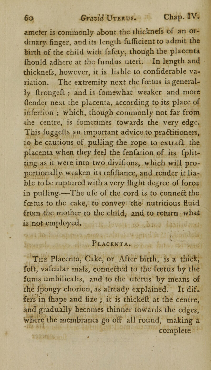 ameter is commonly about the thicknefs of an or- dinary, finger, and its length fufficient to admit the birth of the child with fafety, though the placenta mould adhere at the fundus uteri. In length and thicknefs, however, it is liable to confiderable va- riation. The extremity next the foetus is general- ly ftrohgefl ; and is fomewhat weaker and more {lender next the placenta, according to its place of infertion ; which, though commonly not far from the centre, is fometimes towards the very edge. This fuggetls an important advice to practitioners, to be cautious of pulling the rope to extract the placenta when they feel the fenfation of its fplit- ting as it were into two divifions, which will pro- portionally weaken its refiftance, and render it lia- ble to be ruptured with a very flight degree of force in pulling.—The ufe of the cord is to connect the fcetus to the cake, to convey the nutritious fluid from the mother to the child, and to return what is not employed. Placenta. The Placenta, Cake, or After birth, is a thick, foft, vafcular mafs, conne&ed to the foetus by the funis umbilicalis, and to the uterus by means of the fpongy chorion, as already explained. It dif- fers in fhape and fize ; it is thickeft at the centre, and gradually becomes thinner towards the edges, where the membranes go off all round, making a complete