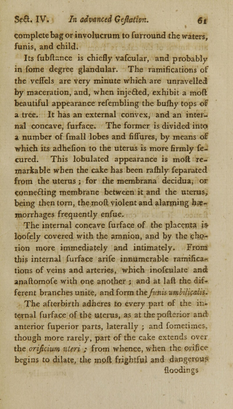 complete bag or involucrum to furround the waters, funis, and child. Its fubflance is chiefly vafcular, and probably in fome degree glandular. The ramifications of the veffels are very minute which are unravelled by maceration, and, when injected, exhibit a mod beautiful appearance refembling the bufhy tops of a tree. It has an external convex, and an inter- nal concave, furface. The former is divided into a number of fmall lobes and fiffures, by means of which its adhefion to the uterus is more firmly fe- cured. This lobulated appearance is mod re- markable when the cake has been rafhly feparated from the uterus ; for the membrana decidua, or connecting membrane between it and the uterus, being then torn, the mod violent and alarming he- morrhages frequently enfue. The internal concave furface of the placenta is- loofely covered with the amnion, and by the cho- rion more immediately and intimately. From this internal furface arife innumerable ramificar- tions of veins and arteries, which inofculate and anaftomofe with one another ; and at laft the dif- ferent branches unite, and form thefunis umbilicahs. The afterbirth adheres to every part of the in- ternal furface of the uterus, as at the pofterior and anterior fuperior parts, laterally ; and fometimes, though more rarely, part of the cake extends over the orificium uteri ; from whence, when the orifice begins to dilate, the moft frightful and dangerous floodings