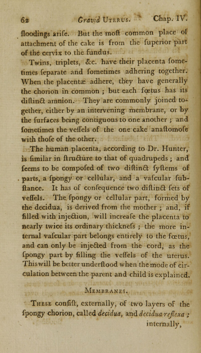 floodings arife. But the moft common place of attachment of the cake is from the fuperior part of the cervix to the fundus. Twins, triplets, Sec. have their placenta fome- times feparate and fometimes adhering together. When the placentas adhere, they have generally the chorion in common ; but each foetus has its diftincl; amnion. They are commonly joined to- gether, either by an intervening membrane, or by the furfaces being contiguous to one another ; and fometimes the veffels of the one cake anaftomofe with thofe of the other. The human placenta, according to Dr. Hunter, is fimilar in ftruclure to that of quadrupeds ; and feems to be compofed of two diftincl: fyItems of parts, a fpongy or cellular, and a vafcular fub- ftance. It has of confequence two diftincl; fets of veffels. The fpongy or cellular part, formed by the decidua, is derived from the mother ; and, if filled with injection, will increafe the placenta to nearly twice its ordinary thicknefs ; the more in- ternal vafcular part belongs entirely to the foetus, and can only be injected from the cord, as the fpongy part by filling the veffels of the uterus. This will be belter underftood when the mode of cir- culation between the parent and child is explained. Membranes. These confid, externally, of two layers of the fpongy chorion, called decidua, and decidua refiexa ; internally,