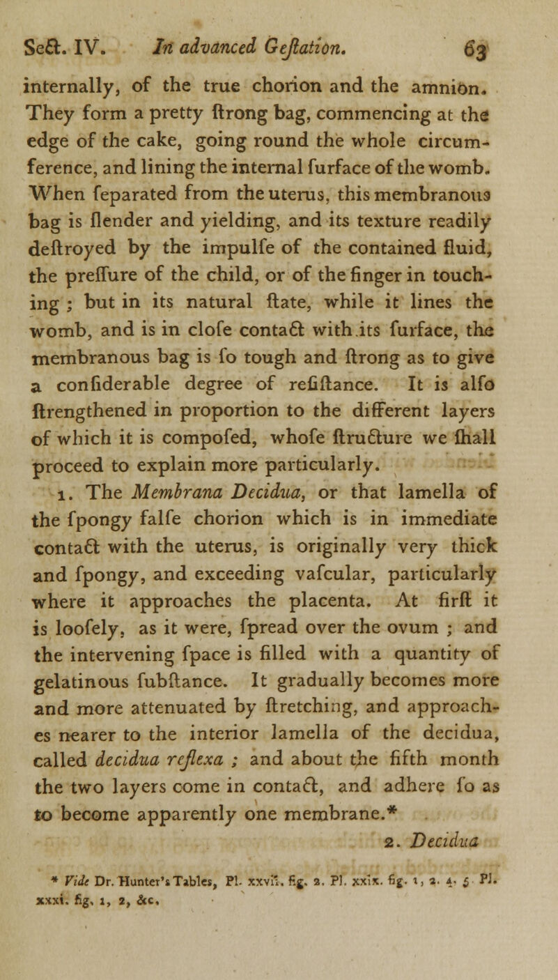 internally, of the true chorion and the amnion. They form a pretty ftrong bag, commencing at the edge of the cake, going round the whole circum- ference, and lining the internal furface of the womb. When feparated from the uterus, this membranous bag is flender and yielding, and its texture readily deftroyed by the impulfe of the contained fluid, the preflure of the child, or of the finger in touch- ing ; but in its natural ftate, while it lines the womb, and is in clofe contact with its furface, the membranous bag is fo tough and ftrong as to give a confiderable degree of refiftance. It is alfo ftrengthened in proportion to the different layers of which it is compofed, whofe ftrudlure we mail proceed to explain more particularly. 1. The Membrana Decidua, or that lamella of the fpongy falfe chorion which is in immediate contacl: with the uterus, is originally very thick and fpongy, and exceeding vafcular, particularly where it approaches the placenta. At firft it is loofely, as it were, fpread over the ovum ; and the intervening fpace is filled with a quantity of gelatinous fubftance. It gradually becomes more and more attenuated by ftretching, and approach- es nearer to the interior lamella of the decidua, called decidua rejlexa ; and about the fifth month the two layers come in contacl:, and adhere fo as to become apparently one membrane.* 2. Decidua * Vide Dr. HunteT'sTables, PI- xxvi'. fig. 2. PI. xxix. fig. t, %. 4. $ Pi. xxxi. fig, :, 2, &c.