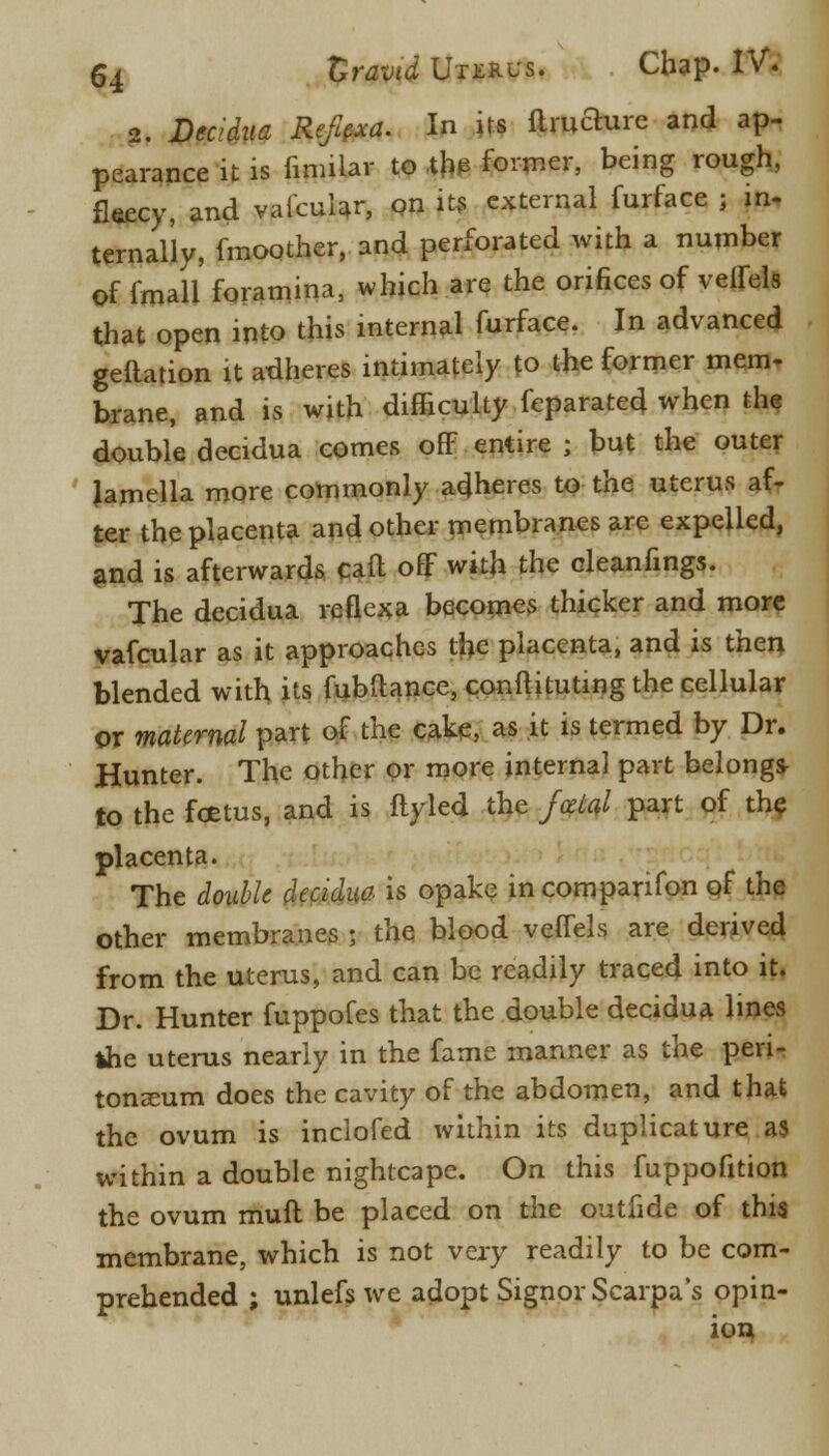 2. Decidua Reftexa. In irs flruaurc and ap- pearance it is iinular to the former, being rough, fleecy, and vafcular, on its external furface ; in- ternal'ly, fmoother, and perforated with a number of imall foramina, which are the orifices of veffels that open into this internal furface. In advanced geftation it adheres intimately to the former mem- brane, and is with difficulty feparated when the double decidua comes off entire ; but the outer lamella more commonly adheres to the uterus af- ter the placenta and other membranes are expelled, and is afterwards caft off with the oleanfings. The decidua reflexa becomes thicker and more vafcular as it approaches the placenta, and is then blended with its fubftance, conn ituting the cellular or maternal part of the cake, as it is termed by Dr. Hunter. The other or more internal part belong* to the foetus, and is fly led the foetal part of the placenta. The double decidua is opake in com parifon of the other membranes j the blood veffels are derived from the uterus, and can be readily traced into it. Dr. Hunter fuppofes that the double decidua lines the uterus nearly in the fame manner as the peri- tonaeum does the cavity of the abdomen, and that the ovum is inclofed within its duplicature as within a double nightcape. On this fuppofition the ovum mull be placed on the outfide of this membrane, which is not vexy readily to be com- prehended ; unlefs we adopt Signor Scarpa's opin- ion