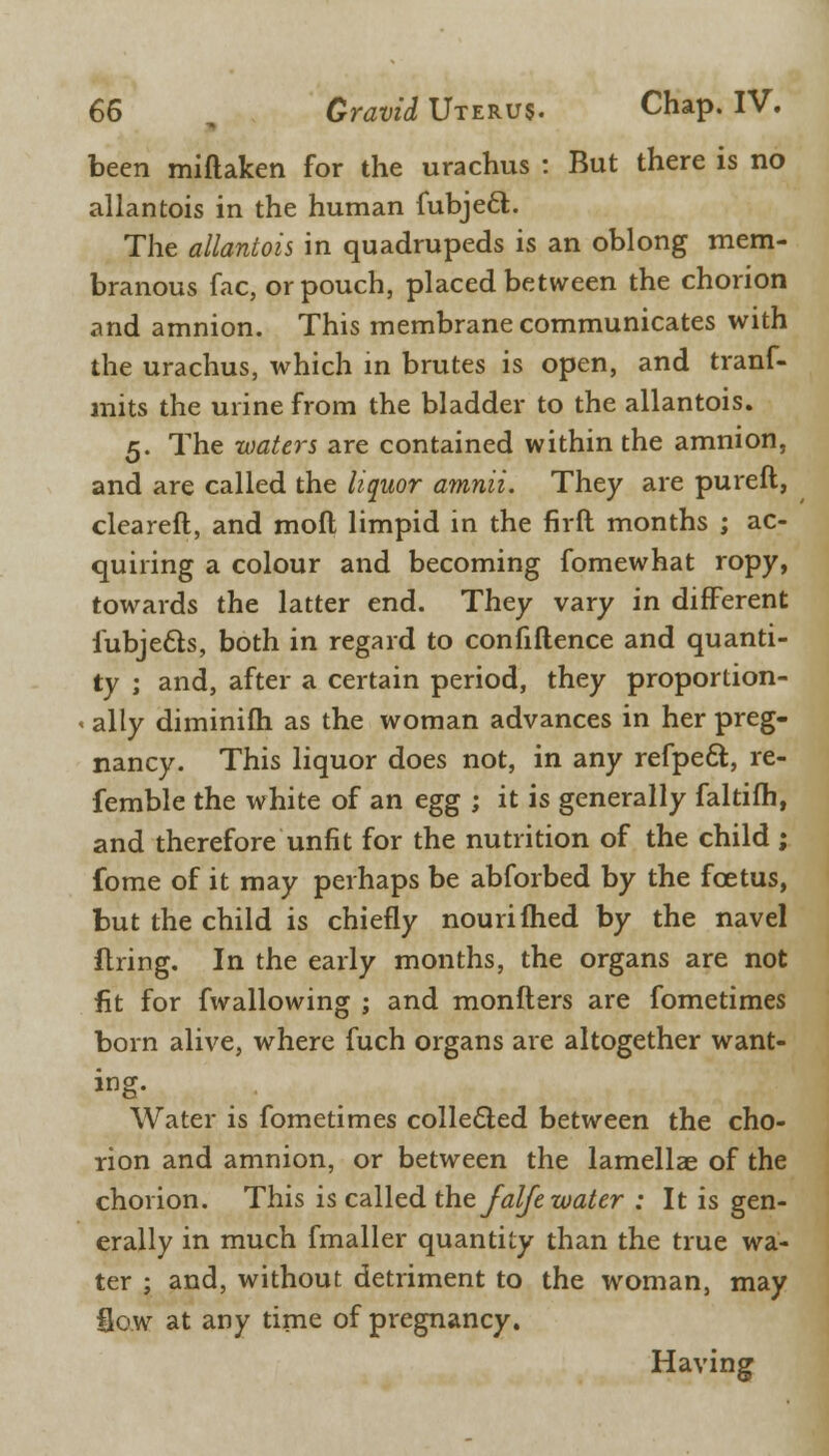 been miftaken for the urachus : But there is no allantois in the human fubjecl. The allantois in quadrupeds is an oblong mem- branous fac, or pouch, placed between the chorion and amnion. This membrane communicates with the urachus, which in brutes is open, and tranf- mits the urine from the bladder to the allantois. 5. The waters are contained within the amnion, and are called the liquor amnii. They are pureft, cleared, and mod limpid in the firft months ; ac- quiring a colour and becoming fomewhat ropy, towards the latter end. They vary in different lubje&s, both in regard to confidence and quanti- ty ; and, after a certain period, they proportion- < ally diminifh as the woman advances in her preg- nancy. This liquor does not, in any refpect., re- femble the white of an egg ; it is generally faltifh, and therefore unfit for the nutrition of the child ; fome of it may perhaps be abforbed by the foetus, but the child is chiefly nourifhed by the navel firing. In the early months, the organs are not fit for fwallowing ; and monfters are fometimes born alive, where fuch organs are altogether want- ing. Water is fometimes collected between the cho- rion and amnion, or between the lamella? of the chorion. This is called the falfe water : It is gen- erally in much fmaller quantity than the true wa- ter ; and, without detriment to the woman, may Sow at any time of pregnancy. Having