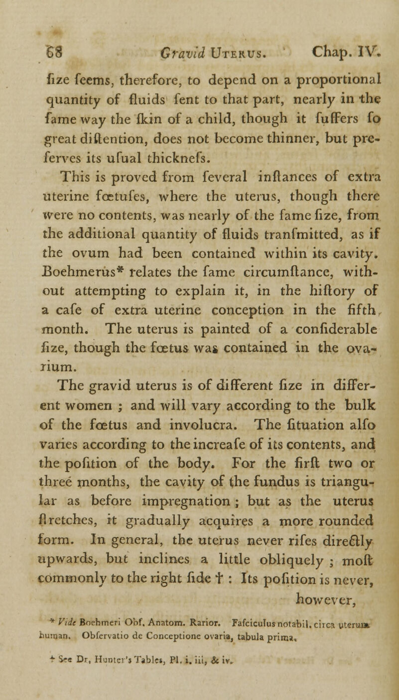 fize feems, therefore, to depend on a proportional quantity of fluids fent to that part, nearly in the fame way the fkin of a child, though it fuffers fo great diftention, does not become thinner, but pre- ferves its ufual thicknefs. This is proved from feveral inftances of extra uterine fcetufes, where the uterus, though there were no contents, was nearly of the fame fize, from the additional quantity of fluids tranfmitted, as if the ovum had been contained within its cavity. Boehmerus* relates the fame circumftance, with- out attempting to explain it, in the hiftory of a cafe of extra uterine conception in the fifth month. The uterus is painted of a confiderable fize, though the foetus was contained in the ova- rium. The gravid uterus is of different fize in differ- ent women ; and will vary according to the bulk of the foetus and involucra. The iituation alfo varies according to the increafe of its contents, and the pofition of the body. For the firft two or three months, the cavity of the fundus is triangu- lar as before impregnation ; but as the uterus fi retches, it gradually acquires a more rounded form. In general, the uterus never rifes directly upwards, but inclines a little obliquely ; molt commonly to the right fide t : Its pofition is never, however, * Vide Bochmeri Obf. Anatom. Rarior. Fafciculusnotabil. circa uterum human. Obfervatio de Conceptione ovaria, tabula prima, * S<re Dr, Huntci'j Tables, PI. i. iii, & iv.