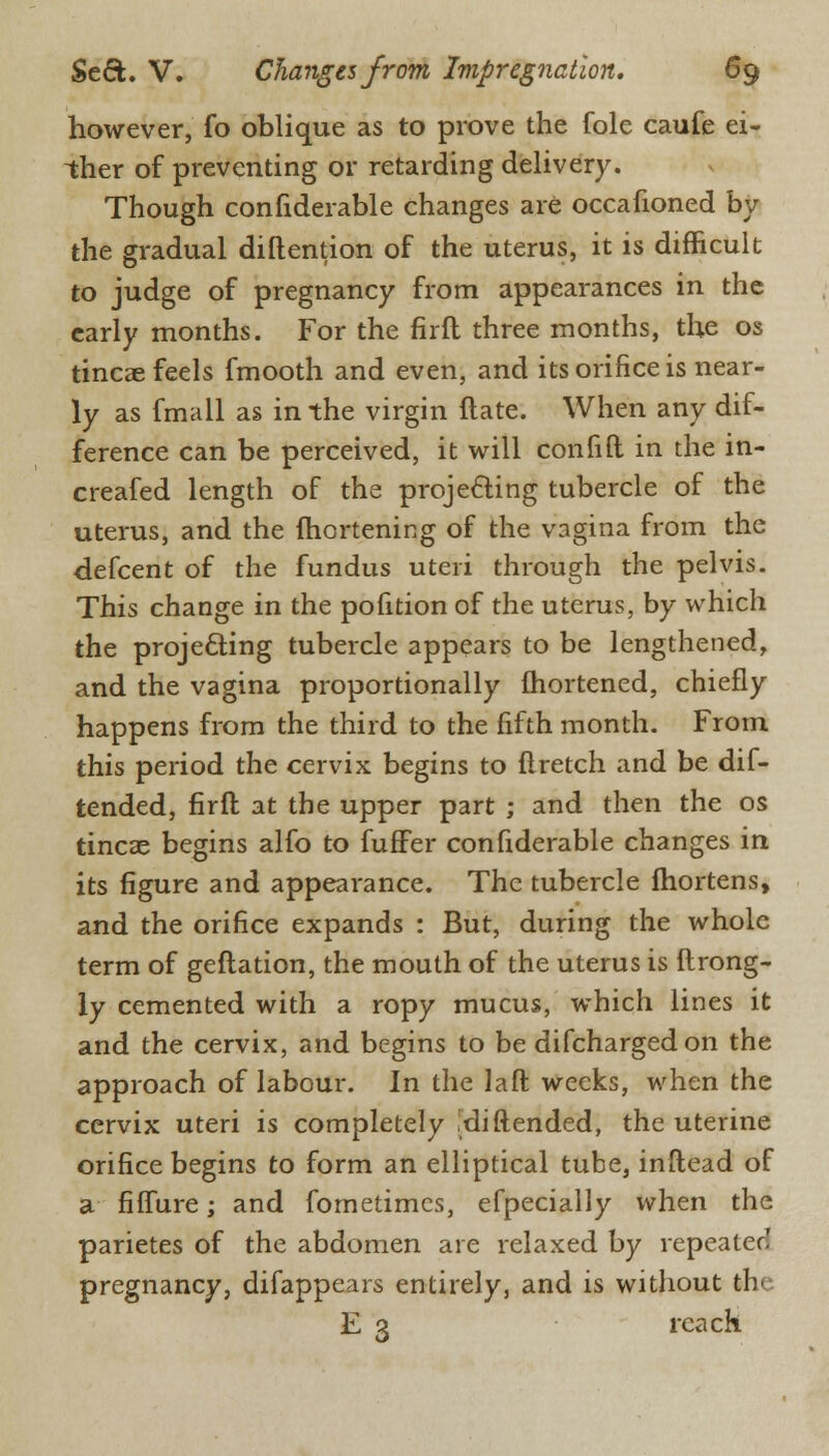 however, fo oblique as to prove the fole caufe ei- ther of preventing or retarding delivery. Though confiderable changes are occafioned by the gradual diftention of the uterus, it is difficult to judge of pregnancy from appearances in the early months. For the firft three months, the os tincae feels fmooth and even, and its orifice is near- ly as fmall as in the virgin ftate. When any dif- ference can be perceived, it will con fill in the in- creafed length of the projecting tubercle of the uterus, and the ihortening of the vagina from the defcent of the fundus uteri through the pelvis. This change in the pofition of the uterus, by which the projecting tubercle appears to be lengthened, and the vagina proportionally fhortened, chiefly happens from the third to the fifth month. From this period the cervix begins to flretch and be dif- tended, firft at the upper part ; and then the os tincae begins alfo to fufFer confiderable changes in its figure and appearance. The tubercle (hortens, and the orifice expands : But, during the whole term of geftation, the mouth of the uterus is ftrong- \y cemented with a ropy mucus, which lines it and the cervix, and begins to be difchargedon the approach of labour. In the laft weeks, when the cervix uteri is completely .diftended, the uterine orifice begins to form an elliptical tube, inftead of a fiffure; and fometimes, efpecially when the parietes of the abdomen are relaxed by repeated pregnancy, difappears entirely, and is without the E 3 reach