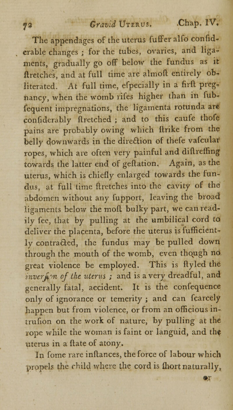 The appendages of the uterus fuffer alfo confid- erable changes ; for the tubes, ovaries, and liga- ments, gradually go off below the fundus as it ftretches, and at full time are almoft entirely ob- literated. At full time, efpecially in a firft preg- nancy, when the womb rifes higher than in fub- fequent impregnations, the ligamenta rotunda are confiderahly flretched ; and to this caufe thofe pains are probably owing which Itrike from the belly downwards in the dire&ion of thefe vafcular ropes, which are often very painful and diftreffing towards the latter end of geftation. Again, as the uterus, which is chiefly enlarged towards the fun- dus, at full time ftretches into the cavity of the abdomen without any fupport, leaving the broad ligaments below the mod bulky part, we can read- ily fee, that by pulling at the umbilical cord to deliver the placenta, before the uterus is fufficient- ly contracted, the fundus may be pulled down through the mouth of the womb, even thovugh no great violence be employed. This is ftyled the inverjbn of the uterus ; and is a very dreadful, and generally fatal, accident. It is the confequence only of ignorance or temerity ; and can fcarcely happen but from violence, or from an officious in- trufion on the work of nature, by pulling at the rope while the woman is faint or languid, and the uterus in a ftate of atony. In fome rare inftances, the force of labour which propels the child where the cord is fliort naturally,