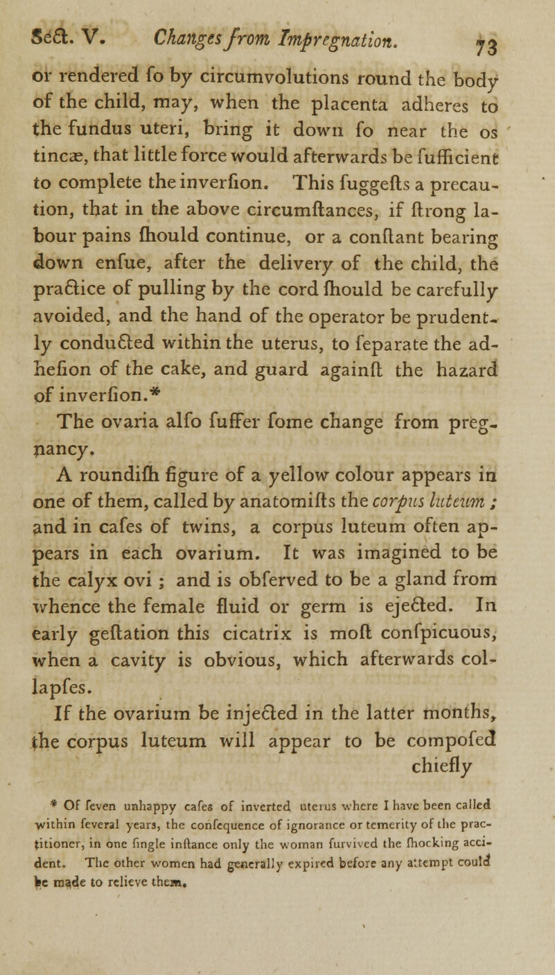 or rendered fo by circumvolutions round the body of the child, may, when the placenta adheres to the fundus uteri, bring it down fo near the os tineas, that little force would afterwards be fufficient to complete the inverfion. This fuggefts a precau- tion, that in the above circumftances, if ftrong la- bour pains fhould continue, or a conftant bearing down enfue, after the delivery of the child, the pra&ice of pulling by the cord fhould be carefully avoided, and the hand of the operator be prudent- ly conducled within the uterus, to feparate the ad- hefion of the cake, and guard againfl the hazard of inverfion.* The ovaria alfo fufFer fome change from preg- nancy. A roundifli figure of a yellow colour appears in one of them, called by anatomifts the corpus luteum ; and in cafes of twins, a corpus luteum often ap- pears in each ovarium. It was imagined to be the calyx ovi ; and is obferved to be a gland from whence the female fluid or germ is ejected. In early geftation this cicatrix is mod confpicuous, when a cavity is obvious, which afterwards col- lapfes. If the ovarium be injected in the latter months, the corpus luteum will appear to be compofed chiefly * Of feven unhappy cafes of inverted uterus where I have been called within feveral years, the confequence of ignorance or temerity of the prac- titioner, in one fingle inftance only the woman furvived the (hocking acci- dent. The other women had generally expired before any attempt could be made to relieve them.