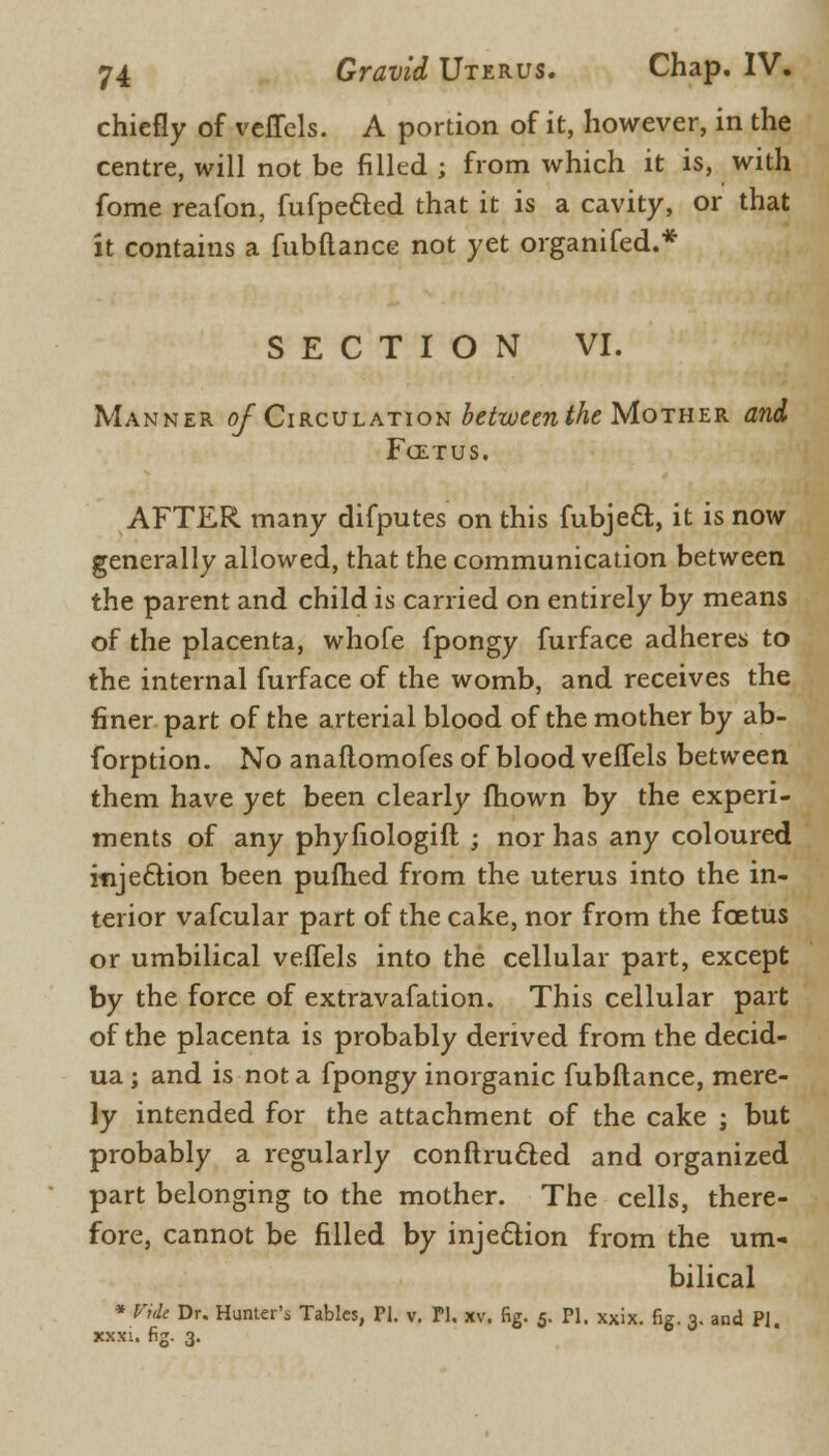 chiefly of veffcls. A portion of it, however, in the centre, will not be filled ; from which it is, with fome reafon, fufpetted that it is a cavity, or that it contains a fubflance not yet organifed.* SECTION VI. Manner o/ Circulation between the Mother and Foetus. AFTER many difputes on this fubject., it is now generally allowed, that the communication between the parent and child is carried on entirely by means of the placenta, whofe fpongy furface adheres to the internal furface of the womb, and receives the finer part of the arterial blood of the mother by ab- forption. No anaflomofes of blood veifels between them have yet been clearly mown by the experi- ments of any phyfiologift ; nor has any coloured injection been pufhed from the uterus into the in- terior vafcular part of the cake, nor from the foetus or umbilical veffels into the cellular part, except by the force of extravafation. This cellular part of the placenta is probably derived from the decid- ua; and is not a fpongy inorganic fubflance, mere- ly intended for the attachment of the cake ; but probably a regularly conftru&ed and organized part belonging to the mother. The cells, there- fore, cannot be filled by injection from the um- bilical * Vide Dr. Hunter's Tables, PI. v. PI. xv. fig. 5. PI. xxix. fig. 3. and PI. xxxi. fig. 3.