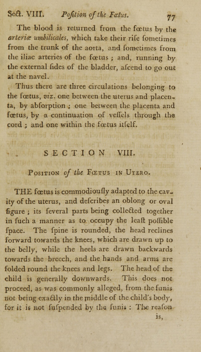 The blood is returned from the foetus by the arteries umbilicales, which take their rife fometimes from the trunk of the aorta, and fometimes from the iliac arteries of the fcetus ; and, running by the external fides of the bladder, afcend to go out at the navel. Thus there are three circulations belonging to the fcetus, viz. one between the uterus and placen- ta, by abforption ; one between the placenta and fcetus, by a continuation of veffels through the cord ; and one within the fcetus itfelf. SECTION VIII. Position of the Fcetus in Utero. THE fcetus is commodioufly adapted to the cav- ity of the uterus, and defcribes an oblong or oval figure ; its feveral parts being collected together in fuch a manner as to occupy the lead polfible fpace. The fpine is rounded, the head reclines forward towards the knees, which are drawn up to the belly, while the heels are drawn backwards towards the breech, and the hands and arms are folded round the knees and legs. The head of the child is generally downwards. This does not proceed, as was commonly alleged, from the funis not being exactly in the middle of the child's body, for it is not fufpended by the funis : The reafen is.