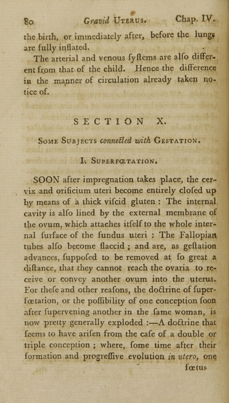 the birth, or immediately after, before the lungs are fully inflated. The arterial and venous fy Items are alfo differ- ent fr.om that of the child. Hence the difference in the manner of circulation already taken no- tice of. SECTION X. Some Subjects conneUed with Gestation. I'. SUPERFCETATION. SOON after impregnation takes place, the cer- vix and orificium uteri become entirely clofed up by means of a thick vifcid gluten : The internal cavity is alfo lined by the external membrane of the ovum, which attaches itfelf to the whole inter- nal furface of the fundus uteri : The Fallopian tubes alfo become flaccid ; and are, as geftation advances, fuppofed to be removed at fo great a diftance, that they cannot reach the ovaria to re- ceive or convey another ovum into the uterus. For thefeand other reafons, the doftrine of fuper- fcetation, or the poffibility of one conception foon after fupervening another in the fame woman, is now pretty generally exploded :—A doclrine that feems to have arifen from the cafe of a double or triple conception ; where, fome time after their formation and progreflive evolution in utero, one, foetus