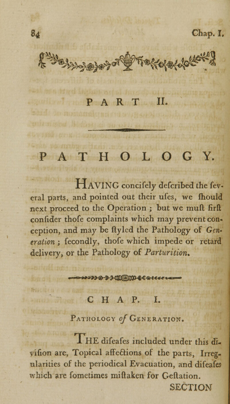 PART II. PATHOLOGY. JriAVING concifely defcribed the fev- eral parts, and pointed out their ufes, we mould next proceed to the Operation ; but we muft firft confider thofe complaints which may prevent con- ception, and may be ftyled the Pathology of Gen- eration ; fecondly, thofe which impede or retard delivery, or the Pathology of Parturition* C H A P. I. Pathology of Generation. 1 HE difeafes included under this di- vifion are, Topical afFeclions of the parts, Irreg- ularities of the periodical Evacuation, and difeafes xvhich are fometimes miftaken for Geftation. SECTION