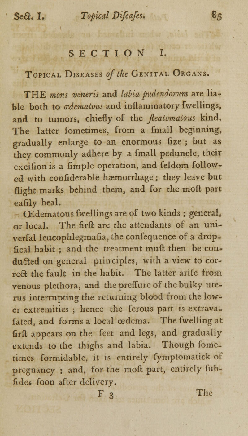 SECTION I. Topical Diseases of the Genital Organs. THE mons veneris and labia pudendorum are lia- ble both to edematous and inflammatory fwellings, and to tumors, chiefly of the Jleatomatous kind. The latter fometimes, from a fmall beginning, gradually enlarge to an enormous fize ; but as they commonly adhere by a fmall peduncle, their excifion is a fimple operation, and feldom follow- ed with confiderable haemorrhage ; they leave but flight marks behind them, and for the raoft part eafily heal. CEdematous fwellings are of two kinds ; general, or local. The firfl are the attendants of an uni- verfal leucophlegmafia, the confequence of a drop- fical habit ; and the treatment mult then be con- ducted on general principles, with a view to cor- rect: the fault in the habit. The latter arife from venous plethora, and the prelfure of the bulky ute- rus interrupting the returning blood from the low- er extremities ; hence the ferous part is extrava- fated, and forms a local oedema. The fwelling at firfl: appears on the feet and legs, and gradually extends to the thighs and labia. Though fome- times formidable, it is entirely fymptomatick of pregnancy ; and, for the moll part, entirely fub- fides foon after delivery. F 3 The