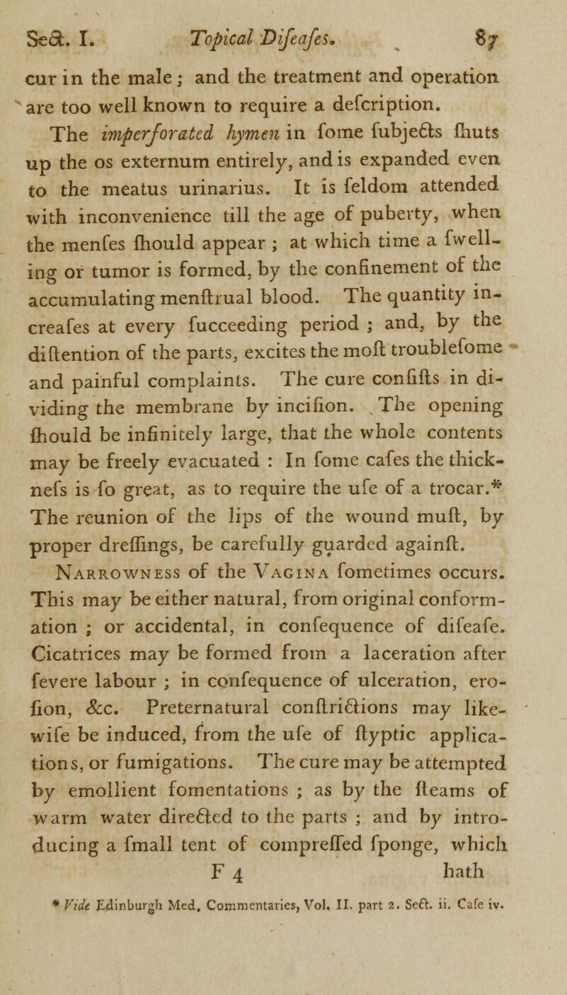 cur in the male; and the treatment and operation are too well known to require a defcription. The imperforated hymen in fome fubjecls fhuts up the os externum entirely, and is expanded even to the meatus urinarius. It is feldom attended with inconvenience till the age of puberty, when the menfes mould appear ; at which time a fwell- ing or tumor is formed, by the confinement of the accumulating menftrual blood. The quantity in- creafes at every fucceeding period ; and, by the diftention of the parts, excites the moft troublefome and painful complaints. The cure confifts in di- viding the membrane by incifion. The opening mould be infinitely large, that the whole contents may be freely evacuated : In fome cafes the thick- nefs is fo great, as to require the ufe of a trocar.* The reunion of the lips of the wound muft, by proper dreflings, be carefully guarded againft. Narrowness of the Vagina fometimes occurs. This may be either natural, from original conform- ation ; or accidental, in confequence of difeafe. Cicatrices may be formed from a laceration after fevere labour ; in confequence of ulceration, ero- fion, Sec. Preternatural conflri&ions may like- wife be induced, from the ufe of flyptic applica- tions, or fumigations. The cure may be attempted by emollient fomentations ; as by the fleams of warm water directed to the parts ; and by intro- ducing a fmall tent of compreffed fponge, which F 4 hath * Vide Edinburgh Med, Commentaries, Vol, II. part 2. Seft. ii. Cafe iv.