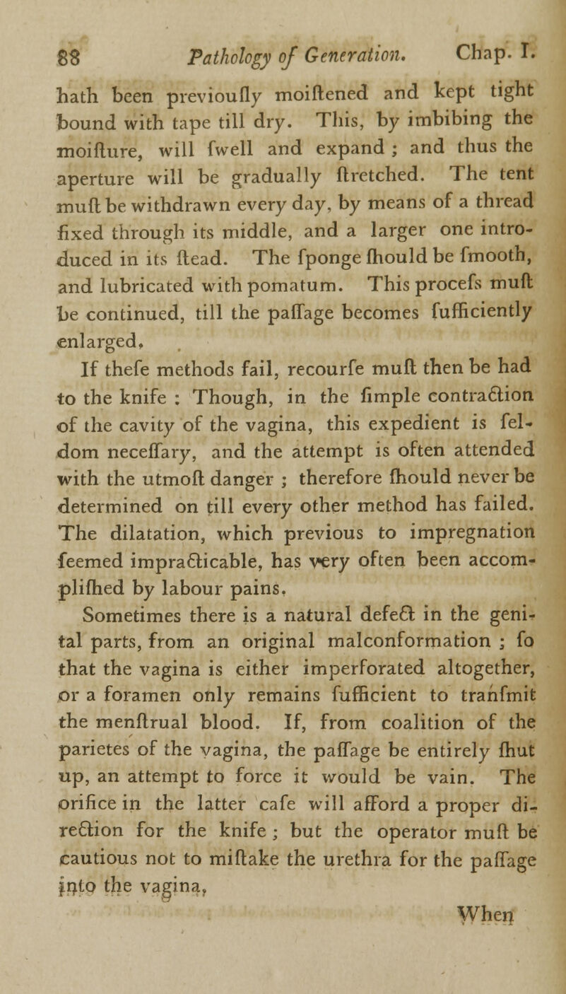 hath been previoufly moiftened and kept tight bound with tape till dry. This, by imbibing the moiflure, will fwell and expand ; and thus the aperture will be gradually ftretched. The tent muft be withdrawn every day, by means of a thread fixed through its middle, and a larger one intro- duced in its Head. The fponge mould be fmooth, and lubricated with pomatum. This procefs muft be continued, till the paffage becomes fufficiently enlarged. If thefe methods fail, recourfe muft then be had to the knife : Though, in the fimple contraction of the cavity of the vagina, this expedient is fel- dom neceffary, and the attempt is often attended with the utmoft danger ; therefore fhould never be determined on till every other method has failed. The dilatation, which previous to impregnation feemed impracticable, has very often been accom- plifhed by labour pains, Sometimes there is a natural defect in the geni- tal parts, from an original malconformation ; fo that the vagina is either imperforated altogether, or a foramen only remains fufficient to trahfmit the menftrual blood. If, from coalition of the parietes of the vagina, the paffage be entirely fhut up, an attempt to force it would be vain. The orifice in the latter cafe will afford a proper di- rection for the knife ; but the operator muft be cautious not to miftake the urethra for the paffage jnto the vagina,