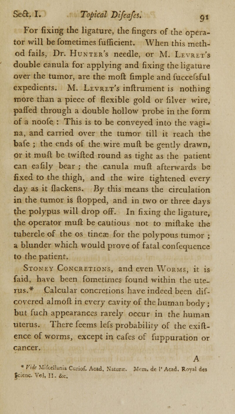 For fixing the ligature, the fingers of the opera- tor will be fometimes fufficient. When this meth- od fails, Dr. Hunter's needle, or M. Levret's double canula for applying and fixing the ligature over the tumor, are the moft fimple and fuccefsful expedients. M. Levret's inftrument is nothing more than a piece of flexible gold or filver wire, patted through a double hollow probe in the form of a noofe : This is to be conveyed into the vagi- na, and carried over the tumor till it reach the bafe ; the ends of the wire mull be gently drawn, or it muft be twifted round as tight as the patient can eafily bear ; the canula muft afterwards be fixed to the thigh, and the wire tightened every day as it flackens. By this means the circulation in the tumor is flopped, and in two or three days the polypus will drop off. In fixing the ligature, the operator muft be cautious not to miftake the tubercle of the os tineas for the polypous tumor ; a blunder which would prove of fatal confequence to the patient. Stoney Concretions, and even Worms, it is faid, have been fometimes found within the ute- rus.* Calcular concretions have indeed been dif- covered almoft in every cavity of the human body; but fuch appearances rarely occur in the human uterus. There feems lefs probability of the exift- ence of worms, except in cafes of fuppuration or cancer. A * Vide Mifceliania Curiof. Acad. Natune. Mm, de 1' Acad. Royal des $cienc. Vol, II. &c