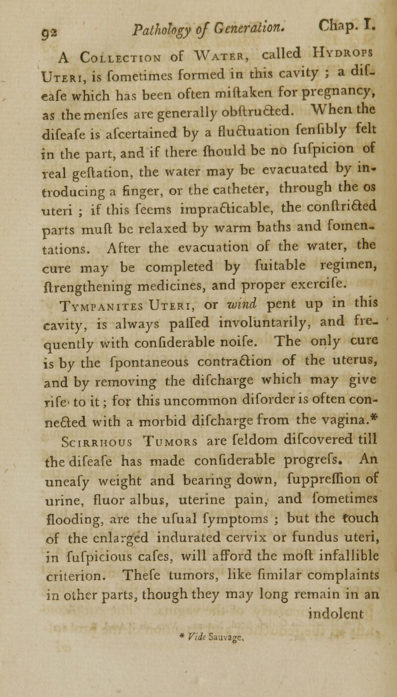 A Collection of Water, called Hydrops Uteri, is fometimes formed in this cavity ; a dif- eafe which has been often miftaken for pregnancy, as the menfes are generally obftruaed. When the difeafe is afcertained by a fluauation fenfibly felt in the part, and if there mould be no fufpicion of real geftation, the water may be evacuated by in- troducing a finger, or the catheter, through the os uteri ; if this feems ineradicable, the conftriaed parts muft be relaxed by warm baths and fomen- tations. After the evacuation of the water, the cure may be completed by fuitable regimen, {lengthening medicines, and proper exercife. Tympanites Uteri, or wind pent up in this cavity, is always palled involuntarily, and fre- quently with confiderable noife. The only cure is by the fpontaneous contraaion of the uterus, and by removing the difcharge which may give rife to it; for this uncommon diforder is often con- neaed with a morbid difcharge from the vagina.* Scirrhous Tumors are feldom difcovered till the difeafe has made confiderable progrefs. An uneafy weight and bearing down, fuppreffion of urine, fluor albus, uterine pain, and fometimes flooding, are the ufual fymptoms ; but the touch of the enlarged indurated cervix or fundus uteri, in fufpicious cafes, will afford the mod infallible criterion. Thefe tumors, like fimilar complaints in other parts, though they may long remain in an indolent * Vide Sauv3f?e.