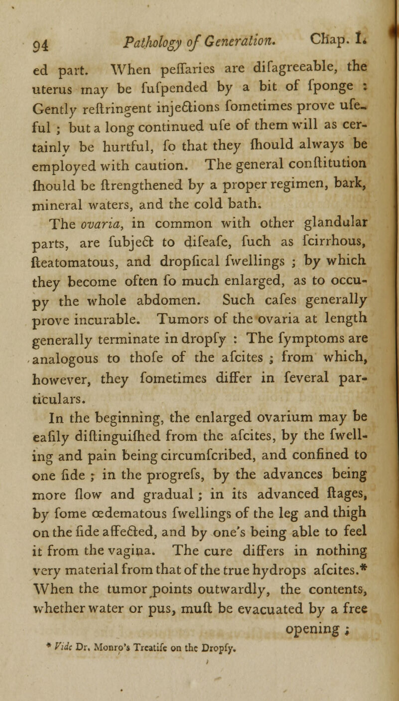ed part. When peffarics are difagreeable, the uterus may be fufpended by a bit of fponge : Gently reftringent injections fometimes prove ufe- ful j but a long continued ufe of them will as cer- tainly be hurtful, fo that they mould always be employed with caution. The general conftitution mould be ftrengthened by a proper regimen, bark, mineral waters, and the cold bath. The ovaria, in common with other glandular parts, are fubjecfc to difeafe, fuch as fcirrhous, fteatomatous, and dropfical fwellings ; by which they become often fo much enlarged, as to occu- py the whole abdomen. Such cafes generally prove incurable. Tumors of the ovaria at length generally terminate in dropfy : The fymptoms are analogous to thofe of the afcites ; from which, however, they fometimes differ in feveral par- ticulars. In the beginning, the enlarged ovarium may be eafily diftinguifhed from the afcites, by the fwell- ing and pain being circumfcribed, and confined to one fide ; in the progrefs, by the advances being more flow and gradual; in its advanced ftages, by fome cedematous fwellings of the leg and thigh on the fide affected, and by one's being able to feel it from the vagina. The cure differs in nothing very material from that of the true hydrops afcites.* When the tumor points outwardly, the contents, whether water or pus, muft be evacuated by a free opening ; * fide Dr. Monro's Treatife on the Dropfy.