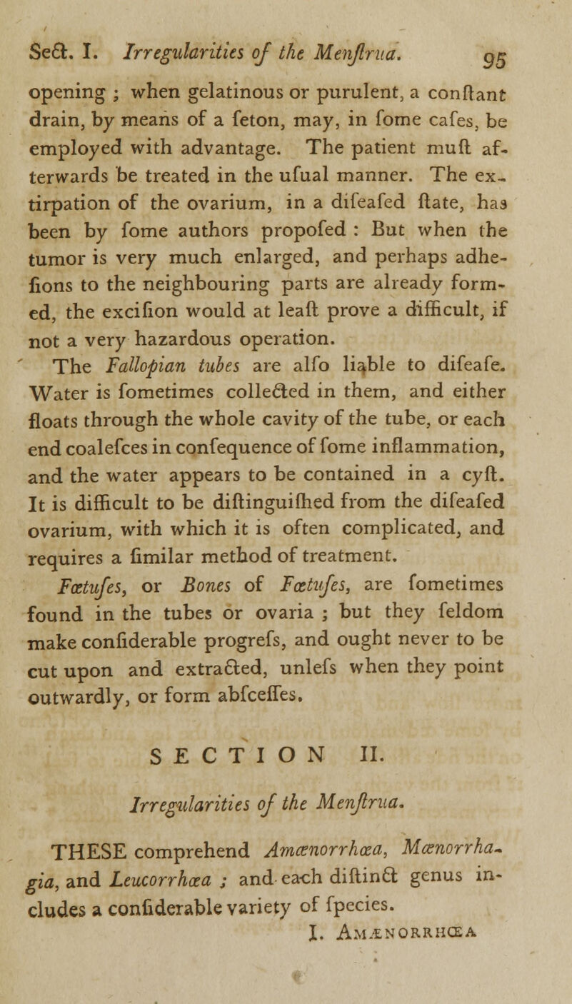 opening ; when gelatinous or purulent, a conftant drain, by means of a feton, may, in fome cafes, be employed with advantage. The patient mud af- terwards be treated in the ufual manner. The ex- tirpation of the ovarium, in a difeafed ftate, has been by fome authors propofed : But when the tumor is very much enlarged, and perhaps adhe- fions to the neighbouring parts are already form- ed, the excifion would at leaft prove a difficult, if not a very hazardous operation. The Fallopian tubes are alfo liable to difeafe. Water is fometimes collected in them, and either floats through the whole cavity of the tube, or each end coalefces in confequence of fome inflammation, and the water appears to be contained in a cyft. It is difficult to be diftinguiihed from the difeafed ovarium, with which it is often complicated, and requires a fimilar method of treatment. Foetufes, or Bones of Fcstufes, are fometimes found in the tubes or ovaria ; but they feldom make confiderable progrefs, and ought never to be cut upon and extracted, unlefs when they point outwardly, or form abfceffes. SECTION II. Irregularities of the Menfrua. THESE comprehend Amcenorrhaea, Menorrha- gia, and Leucorrhoea ; and each diftinft genus in- cludes a confiderable variety of fpecies. I. AM.tNORRHCEA