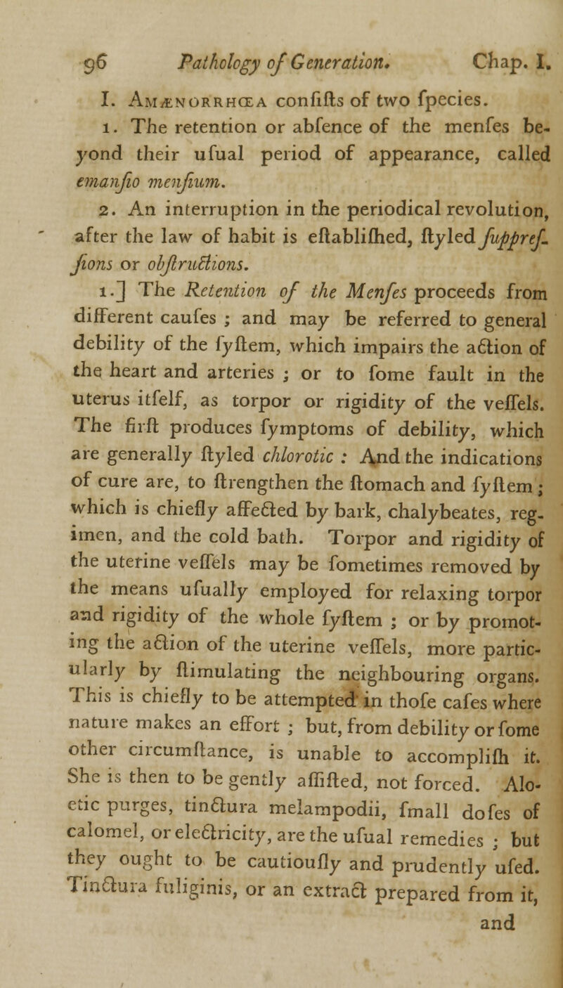 I. Am/enorrhcea confifts of two fpecies. 1. The retention or abfence of the menfes be- yond their ufual period of appearance, called emanfio menfium. 2. An interruption in the periodical revolution, after the law of habit is eftablifhed, ftyled fuppref jions or objlruclions. i.~] The Retention of the Menfes proceeds from different caufes ; and may be referred to general debility of the fyftem, which impairs the action of the heart and arteries ; or to fome fault in the uterus itfelf, as torpor or rigidity of the veffels. The firft produces fymptoms of debility, which are generally ftyled chlorotic : J^nd the indications of cure are, to ftrengthen the ftomach and fyftem ; which is chiefly affected by bark, chalybeates, reg- imen, and the cold bath. Torpor and rigidity of the uterine veffels may be fometimes removed by the means ufually employed for relaxing torpor and rigidity of the whole fyftem ; or by promot- ing the adion of the uterine veffels, more partic- ularly by ftimulating the neighbouring organs. This is chiefly to be attempted in thofe cafes where nature makes an effort ; but, from debility or fome other circumftance, is unable to accomplifti it. She is then to be gently affifted, not forced. Alo- etic purges, tindura melampodii, fmall dofes of calomel, or electricity, are the ufual remedies ; but they ought to be cautioufly and prudently ufed. Tindura fuliginis, or an extract prepared from it, and