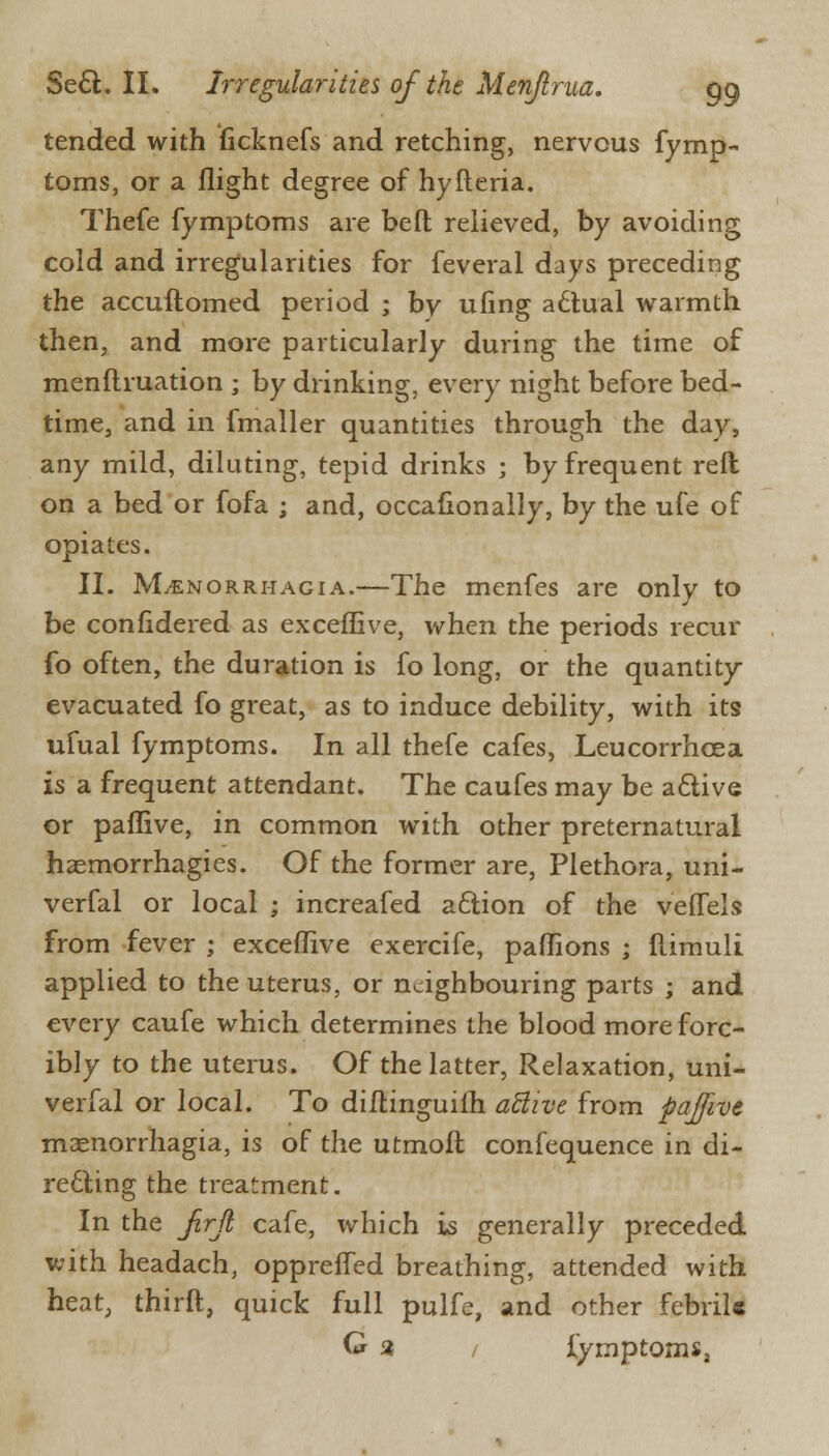 tended with (icknefs and retching, nervous fymp- toms, or a flight degree of hyfteria. Thefe fymptoms are belt relieved, by avoiding cold and irregularities for feveral days preceding the accuftomed period ; by ufing a6tual warmth then, and more particularly during the time of menflruation ; by drinking, every night before bed- time, and in fmaller quantities through the day, any mild, diluting, tepid drinks ; by frequent reft on a bed or fofa ; and, occasionally, by the ufe of opiates. II. Menorrhagia.—The menfes are only to be confidered as excefEve, when the periods recur fo often, the duration is fo long, or the quantity- evacuated fo great, as to induce debility, with its ufual fymptoms. In all thefe cafes, Leucorrhcea is a frequent attendant. The caufes may be aclive or paflive, in common with other preternatural hasmorrhagies. Of the former are, Plethora, uni- verfal or local ; increafed a&ion of the veflels from fever ; exceflive exercife, pafhons ; ftimuli applied to the uterus, or neighbouring parts ; and every caufe which determines the blood more forc- ibly to the uterus. Of the latter, Relaxation, uni- verfal or local. To diflinguilh active from paffive monorrhagia, is of the utmoll confequence in di- recting the treatment. In the Jirji cafe, which is generally preceded with headach, opprefTed breathing, attended with heat, thirft, quick full pulfe, and other febrile G 2 / fymptoms,