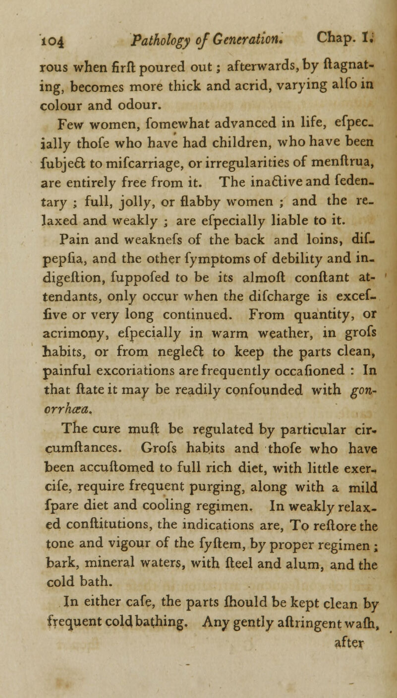 rous when firft poured out; afterwards, by ftagnat- ing, becomes more thick and acrid, varying alfo in colour and odour. Few women, fomewhat advanced in life, efpec- ially thofe who have had children, who have been fubjecT; to mifcarriage, or irregularities of menftrua, are entirely free from it. The inactive and feden- tary ; full, jolly, or flabby women ; and the re- laxed and weakly ; are efpecially liable to it. Pain and weaknefs of the back and loins, dif- pepfia, and the other fymptoms of debility and in- digeftion, fuppofed to be its almoft conftant at- tendants, only occur when the difcharge is excef- iive or very long continued. From quantity, or acrimony, efpecially in warm weather, in grofs habits, or from neglect to keep the parts clean, painful excoriations are frequently occasioned : In that ftate it may be readily confounded with gon- orrhoca. The cure mud be regulated by particular cir* cumftances. Grofs habits and thofe who have been accuftomed to full rich diet, with little exer, cife, require frequent purging, along with a mild fpare diet and cooling regimen. In weakly relax- ed conftitutions, the indications are, To reftore the tone and vigour of the fyftem, by proper regimen ; bark, mineral waters, with fteel and alum, and the cold bath. In either cafe, the parts fhould be kept clean by frequent cold bathing. Any gently aftringent warn, after