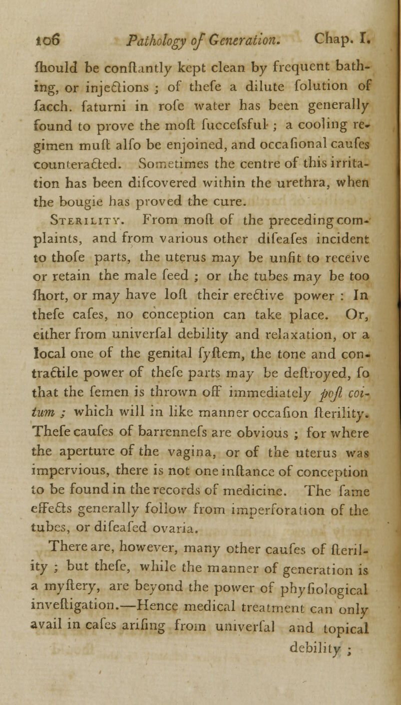 mould be conftantly kept clean by frequent bath- ing, or injections ; of thefe a dilute folution of facch. faturni in rofe water has been generally- found to prove the mod fuccefsful-; a cooling re- gimen muft alfo be enjoined, and occasional caufes counteracted. Sometimes the centre of this irrita- tion has been difcovered within the urethra, when the bougie has proved the cure. Sterility. From molt of the preceding com- plaints, and from various other difeafes incident to thofe parts, the uterus may be unfit to receive or retain the male feed ; or the tubes may be too fhort, or may have loft their ereclive power : In thefe cafes, no conception can take place. Or, either from univerfal debility and relaxation, or a local one of the genital fyftem, the tone and con- tractile power of thefe parts may be deflroyed, fo that the femen is thrown off immediately pojl coi- turn ; which will in like manner occafion fterility. Thefe caufes of barrennefs are obvious ; for where the aperture of the vagina, or of the uterus was impervious, there is not one inftance of conception to be found in the records of medicine. The fame effects generally follow from imperforation of the tubes, or difeafed ovaria. There are, however, many other caufes of fteril- ity ; but thefe, while the manner of generation is a myftery, are beyond the power of phyfiological inveftigation.—Hence medical treatment can only avail in cafes arifing from univerfal and topical debility ;