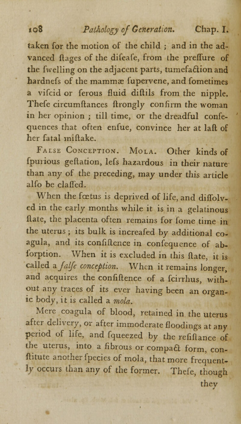 taken for the motion of the child ; and in the ad- vanced ftages of the difeafe, from the preffure of the fvvelling on the adjacent parts, tumefaction and hardnefs of the mammae fupervene, and fometimes a vifcid or ferous fluid diftils from the nipple. Thefe circumftances ftrongly confirm the woman in her opinion ; till time, or the dreadful confe- quences that often enfue, convince her at laft of her fatal mi (lake. False Conception. Mola. Other kinds of fpurious geftation, lefs hazardous in their nature than any of the preceding, may under this article alfo be clafled. When the foetus is deprived of life, and diffolv- ed in the early months while it is in a gelatinous Hate, the placenta often remains for fome time in the uterus ; its bulk is increafed by additional co- agula, and its confidence in confequence of ab- ibrption. When it is excluded in this flate, it is called afalfe conception. When it remains longer, and acquires the confidence of a fcirrhus, with- out any traces of its ever having been an organ- ic body, it is called a mola. Mere coagula of blood, retained in the uterus after delivery, or after immoderate floodings at any period of life, and fqueezed by the refinance of the uterus, into a fibrous or compact form, con- ftitute another fpecies of mola, that more frequent- ly occurs than any of the former. Thefe, though they