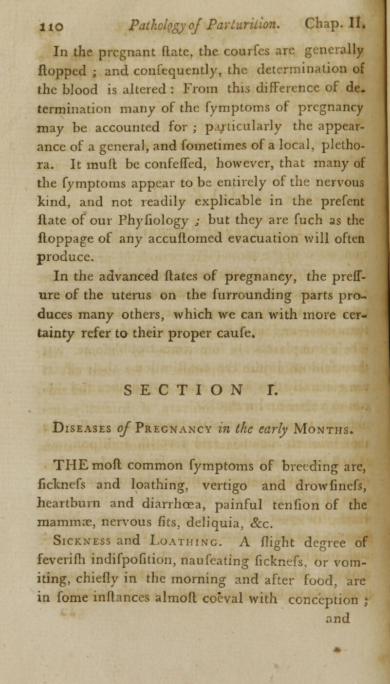 In the pregnant (late, the courfes are generally flopped ; and confequently, the determination of the blood is altered : From this difference of de- termination many of the fymptoms of pregnancy may be accounted for ; particularly the appear- ance of a general, and fometimes of a local, pletho- ra. It mull be confeffed, however, that many of the fymptoms appear to be entirely of the nervous kind, and not readily explicable in the prefent flate of our Phyfiology ; but they are fuch as the floppage of any accuftomed evacuation will often produce. In the advanced Mates of pregnancy, the preff- ure of the uterus on the furrounding parts pro- duces many others, which we can with more cer- tainty refer to their proper caufe. SECTION r. Diseases <?/ Pregnancy in the early Months. THEmoft common fymptoms of breeding are, ficknefs and loathing, vertigo and drowfinefs, heartburn and diarrhoea, painful tenfion of the mammae, nervous fits, deliquia, &c. Sickness and Loathing. A flight degree of feverifh indifpofition, naufeating ficknefs. or vom- iting, chiefly in the morning and after food, are in fome inflances almoft coeval with conception J and