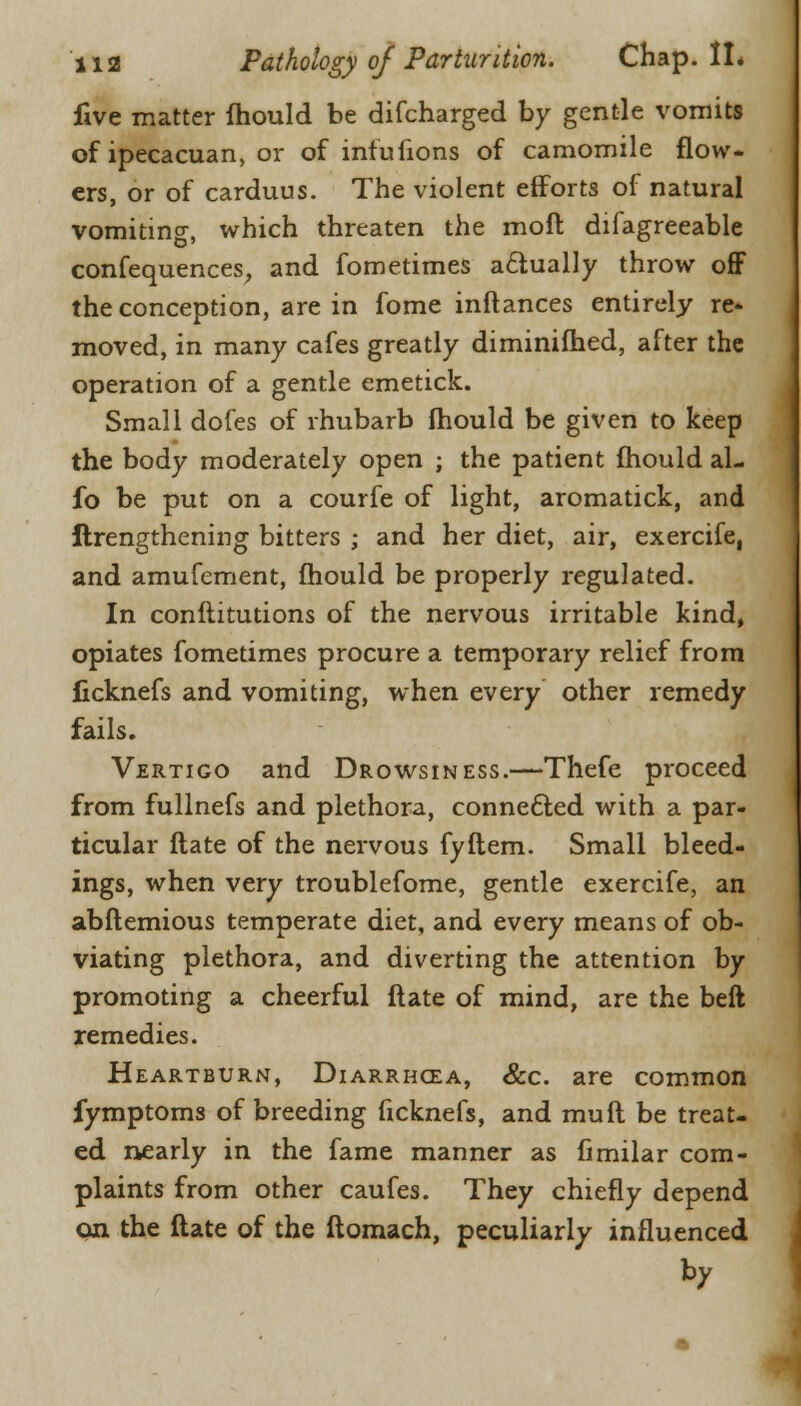five matter mould be difcharged by gentle vomits of ipecacuan, or of infufions of camomile flow- ers, or of carduus. The violent efforts of natural vomiting, which threaten the moft difagreeable confequences, and fometimes actually throw off the conception, are in fome inftances entirely re- moved, in many cafes greatly diminifhed, after the operation of a gentle emetick. Small dofes of rhubarb mould be given to keep the body moderately open ; the patient mould al- io be put on a courfe of light, aromatick, and ftrengthening bitters ; and her diet, air, exercife, and amufement, mould be properly regulated. In conftitutions of the nervous irritable kind, opiates fometimes procure a temporary relief from ficknefs and vomiting, when every other remedy fails. Vertigo and Drowsiness.—Thefe proceed from fullnefs and plethora, connected with a par- ticular flate of the nervous fyftem. Small bleed- ings, when very troublefome, gentle exercife, an abftemious temperate diet, and every means of ob- viating plethora, and diverting the attention by promoting a cheerful ftate of mind, are the beft remedies. Heartburn, Diarrhoea, &c. are common fymptoms of breeding ficknefs, and muft be treat- ed nearly in the fame manner as fimilar com- plaints from other caufes. They chiefly depend on the ftate of the ftomach, peculiarly influenced by