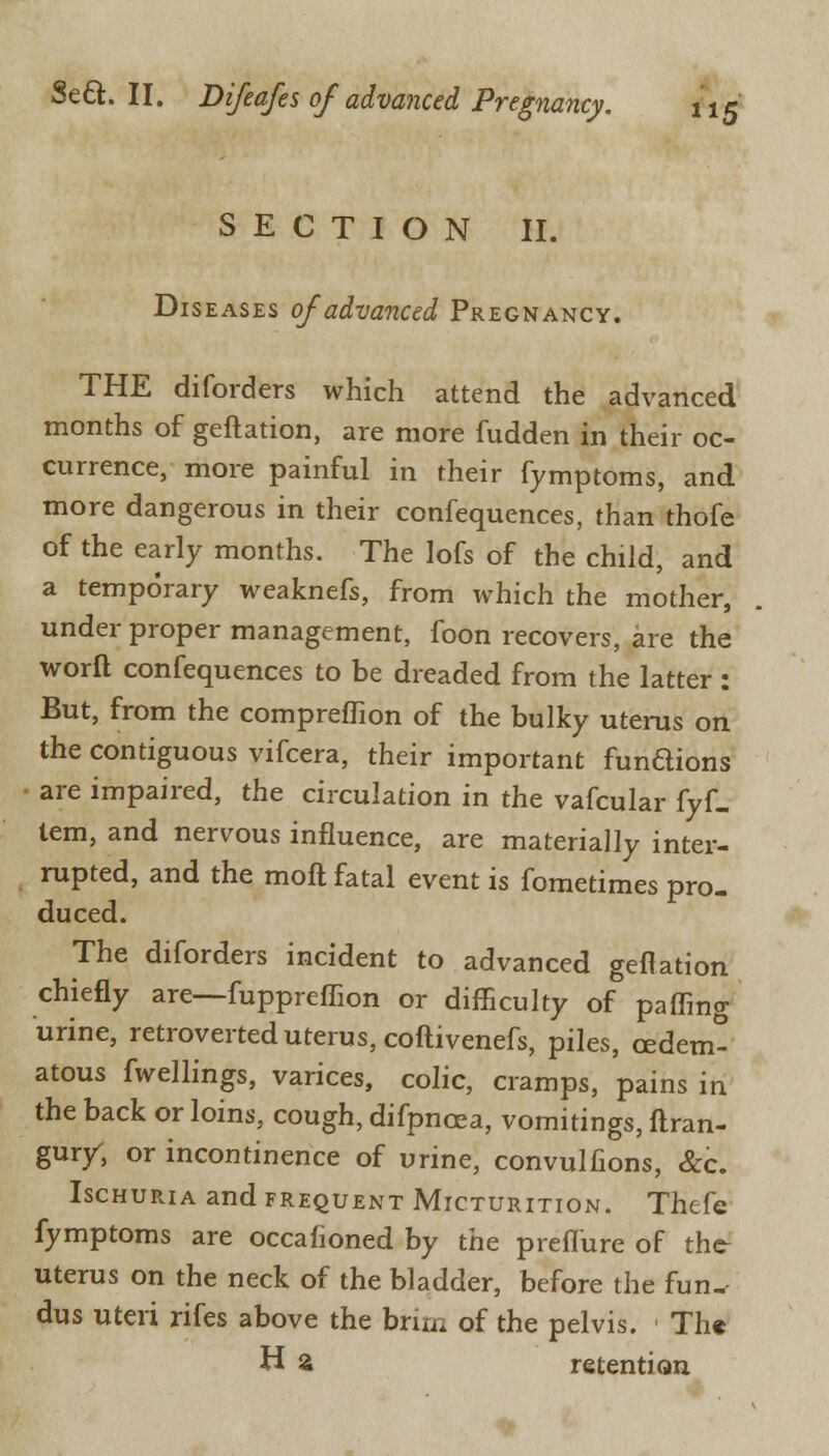 SECTION II. Diseases of advanced Pregnancy. THE diforders which attend the advanced months of geftation, are more fudden in their oc- currence, more painful in their fymptoms, and more dangerous in their confequences, than thofe of the early months. The lofs of the child, and a temporary weaknefs, from which the mother, under proper management, foon recovers, are the worft confequences to be dreaded from the latter : But, from the compreffion of the bulky uterus on the contiguous vifcera, their important fundions are impaired, the circulation in the vafcular fyf- lem, and nervous influence, are materially inter- rupted, and the moft fatal event is fometimes pro- duced. The diforders incident to advanced geftation chiefly are—fuppreffion or difficulty of paffing urine, retroverted uterus, coftivenefs, piles, cedem- atous fwellings, varices, colic, cramps, pains in the back or loins, cough, difpncea, vomitings, ftran- gury, or incontinence of urine, convulfions, &c. Ischuria and frequent Micturition. Thefe fymptoms are occafioned by the preflure of thc- uterus on the neck of the bladder, before the fun- dus uteri rifes above the brim of the pelvis. « The H £ retention